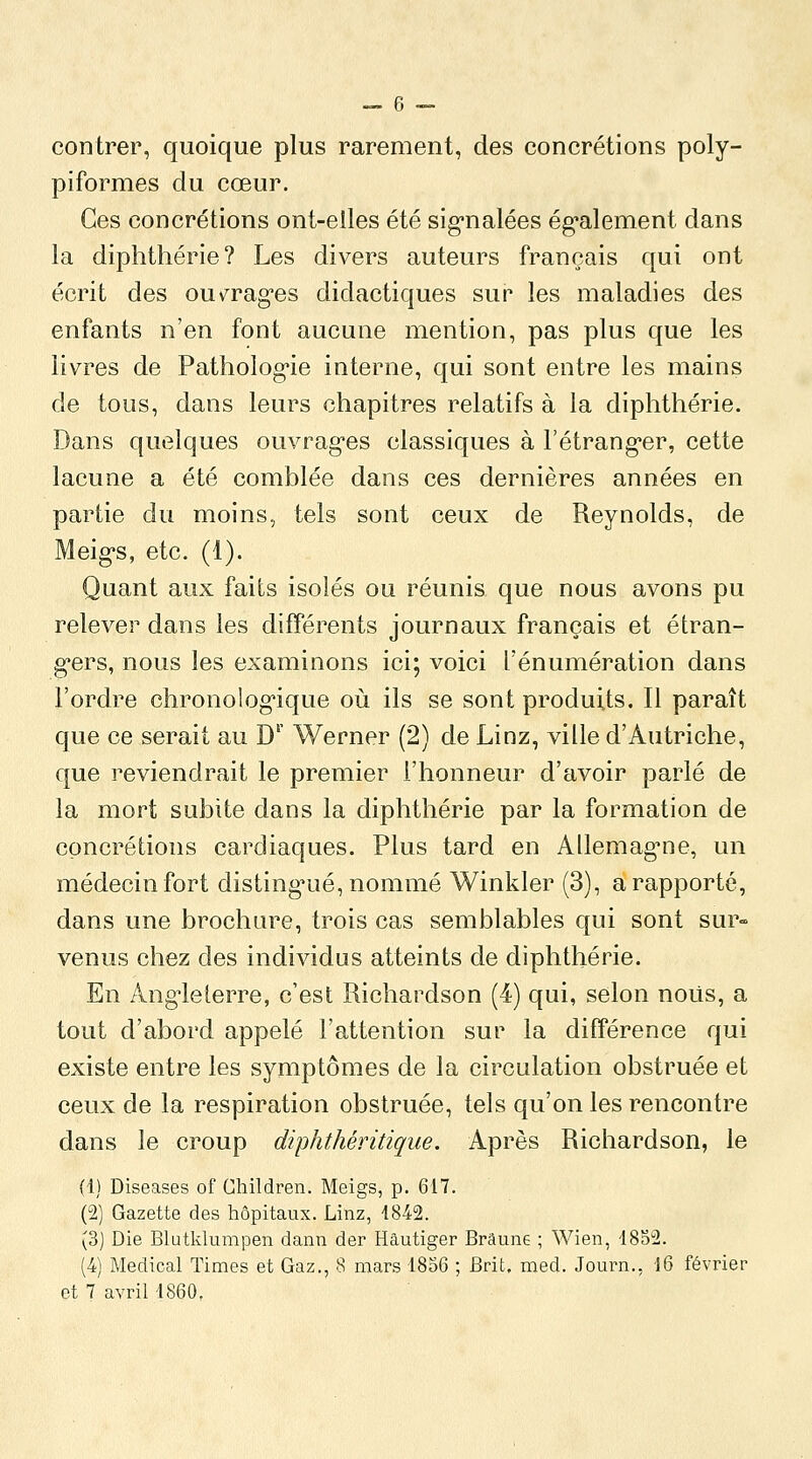 contrer, quoique plus rarement, des concrétions poly- piformes du cœur. Ces concrétions ont-elles été sig-nalées ég-alement dans la diphthérie? Les divers auteurs français qui ont écrit des ouv^rag-es didactiques sur les maladies des enfants n'en font aucune mention, pas plus que les livres de Patholog'ie interne, qui sont entre les mains de tous, dans leurs chapitres relatifs à la diphthérie. Dans quelques ouvragées classiques à l'étrang-er, cette lacune a été comblée dans ces dernières années en partie du moins, tels sont ceux de Reynolds, de Meigs, etc. (1). Quant aux faits isolés ou réunis que nous avons pu relever dans les différents journaux français et étran- g'ers, nous les examinons ici; voici l'énumération dans l'ordre chronolog'ique où ils se sont produits. Il paraît que ce serait au D' Werner (2) de Linz, ville d'Autriche, que reviendrait le premier l'honneur d'avoir parlé de la mort subite dans la diphthérie par la formation de concrétions cardiaques. Plus tard en Allemag'ne, un médecin fort disting^ué, nommé Winkler (3), a rapporté, dans une brochure, trois cas semblables qui sont sur- venus chez des individus atteints de diphthérie. En Ang-lelerre, c'est Richardson (4) qui, selon nous, a tout d'abord appelé l'attention sur la différence qui existe entre les symptômes de la circulation obstruée et ceux de la respiration obstruée, tels qu'on les rencontre dans le croup diphthéritique. Après Richardson, le (1) Diseases of Children. Meigs, p. 617. (2) Gazette des hôpitaux. Linz, 4842. (3] Die Blutklumpen dann der Hâutiger Brâune ; Wien, 1852. (4) Médical Times et Gaz., 8 mars 1856 ; Brit, med. Journ., 16 février et 7 avril 1860,