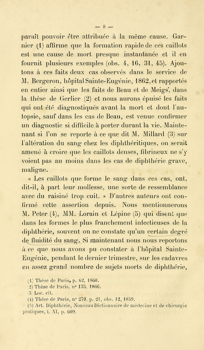 paraît pouvoir être attribuée à la même cause. Gar- nier (1) affirme que la formation rapide de ces caillots est une cause de mort prescfue instantanée et il en fournit plusieurs exemples (obs. 4, 16, 31, 45). Ajou- tons à ces faits deux cas observés dans le service de M. Berg-eron, hôpitalSainte-Eug-énie, 1862,et rapportés en entier ainsi que les faits de Beau et de Meig-s*, dans la thèse de Gerlier (2) et nous aurons épuisé les faits qui ont été diag-nostiqués avant la mort et dont l'au- topsie, sauf dans les cas de Beau, est venue confirmer un diagnostic si difticile à porter durant la vie. Mainte- nant si l'on se reporte à ce que dit M. Millard (3) sur l'altération du sang* chez les diphthéritiques, on serait amené à croire c[ue les caillots denses, fibrineux ne s'y voient pas au moins dans les cas de diphthérie g'rave, malig-ne. « Les caillots que forme le sang* dans ces cas, ont, dit-il, à part teur mollesse, une sorte de ressemblance avec du raisiné trop cuit. » D'autres auteurs ont con- firmé cette assertion depuis. Nous mentionnerons M. Peter (4), MM. Lorain et Lépine (5) qui disent que dans les formes le plus franchement infectieuses de la diphthérie, souvent on ne constate qu'un certain deg-ré d^ fluidité du sang\ Si maintenant nous nous reportons à ce que nous avons pu constater à l'hôpital Sainte- Eug'énie, pendant le dernier trimestre, sur les cadavres en assez g'rand nombre de sujets morts de diphthérie, (1) Thèse de Paris, p. iiî, 1860. :;2) Thèse de Paris, n» 135. 1866. '?>] Loc. cit. (4) Thèse de Paris, n» 270, p. 21, oLs. 12, 1859. (o) Art. Diphthérie, Nouveau Dictionnaire de médecine et de chirurgie pratiques, t. XI, p. G09.