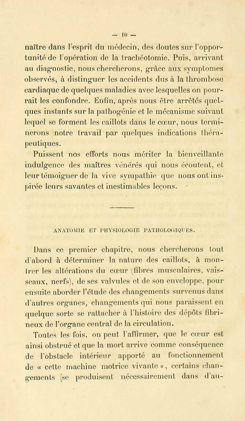 naître dans l'esprit du médecin, des doutes sur l'oppor- tunité de l'opération de la trachéotomie. Puis, arrivant au diag-nostic, nous chercherons, g-râce aux symptômes observés, à disting-uer les accidents dus à la thrombose cardiaque de quelques maladies avec lesquelles on pour- rait les confondre. Enfin, après nous être arrêtés quel- ques instants sur la pathog^énie et le mécanisme suivant lequel se forment les caillots dans le cœur, nous termi- nerons notre travail par quelques indications théra- peutiques. Puissent nos efforts nous mériter la bienveillante indulgence des maîtres vénérés qui nous écoutent, et leur témoig-ner de la vive sympathie que nous ont ins- pirée leurs savantes et inestimables leçons. • ANATOMJE ET PHYSIOLOGIE PATHOLOGIQUES. Dans ce premier chapitre, nous chercherons tout d'abord à déterminer la nature des caillots, à mon- trer les altérations du cœur (^flbres musculaires, vais- seaux, nerfs), de ses valvules et de son enveloppe, pour ensuite aborder l'étude des chang^ements survenus dans d'autres org-anes^ chang^ements qui nous paraissent en quelque sorte se rattacher à l'histoire des dépôts fibri- neux de l'org'ane central de la circulation. Toutes les fois, on peut l'affirmer, que le cœur est ainsi obstrué et que la mort arrive comme conséquence de l'obstacle intérieur apporté au fonctionnement de ce cette machine motrice vivante », certains chan- g-ements [se produisent nécessairement dans d'au-