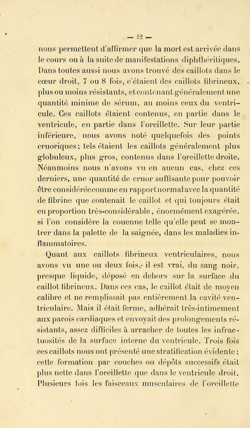 nous permettent d'affirmer que la mort est arrivée dans le cours ou à la suite de manifestations diphtliéritiques. Dans toutes aussi nous avons trouvé des caillots dans le cœur droit, 7 ou 8 fois, c'étaient des caillots fîbrineux, plus ou moins résistants, et contenant g^énéralement une quantité minime de sérum, au moins ceux du ventri- cule. Ces caillots étaient contenus, en partie dans le ventricule, en partie dans l'oreillette. Sur leur partie inférieure, nous avons noté quelquefois des points cruoriques ; tels étaient les caillots g-énéralement plus g-lobuleux, plus g'ros, contenus dans l'qreillette droite. Néanmoins nous n'avons vu en aucun cas, chez ces derniers, une quantité de cruor suffisante pour pouvoir être considéréecomme en rapportnormalavec la quantité de fibrine que contenait le caillot et qui toujours était en proportion très-considérable, énormément exag^érée, si l'on considère la couenne telle qu'elle peut se mon- trer dans la palette de la saiguiée, dans les maladies in- flammatoires. Quant aux caillots fîbrineux ventriculaires, nous avons vu une ou deux fois,- il est vrai, du sang noir, presque liquide, déposé en dehors sur la surface du caillot tibrineux. Dans ces cas, le caillot était de moyen calibre et ne remplissait pas entièrement la cavité ven- triculaire. Mais il était ferme, adhérait très-intimement aux parois cardiaques et envoyait des prolong'ements ré- sistants, assez difficiles à arracher de toutes les infrac- tuosités de la surface interne du ventricule. Trois fois ces caillots nous ont présenté une stratification évidente ; cette formation par couches ou dépôts successifs était plus nette dans l'oreillette que dans le ventricule droit. Plusieurs fois les faisceaux musculaires de l'oreillette