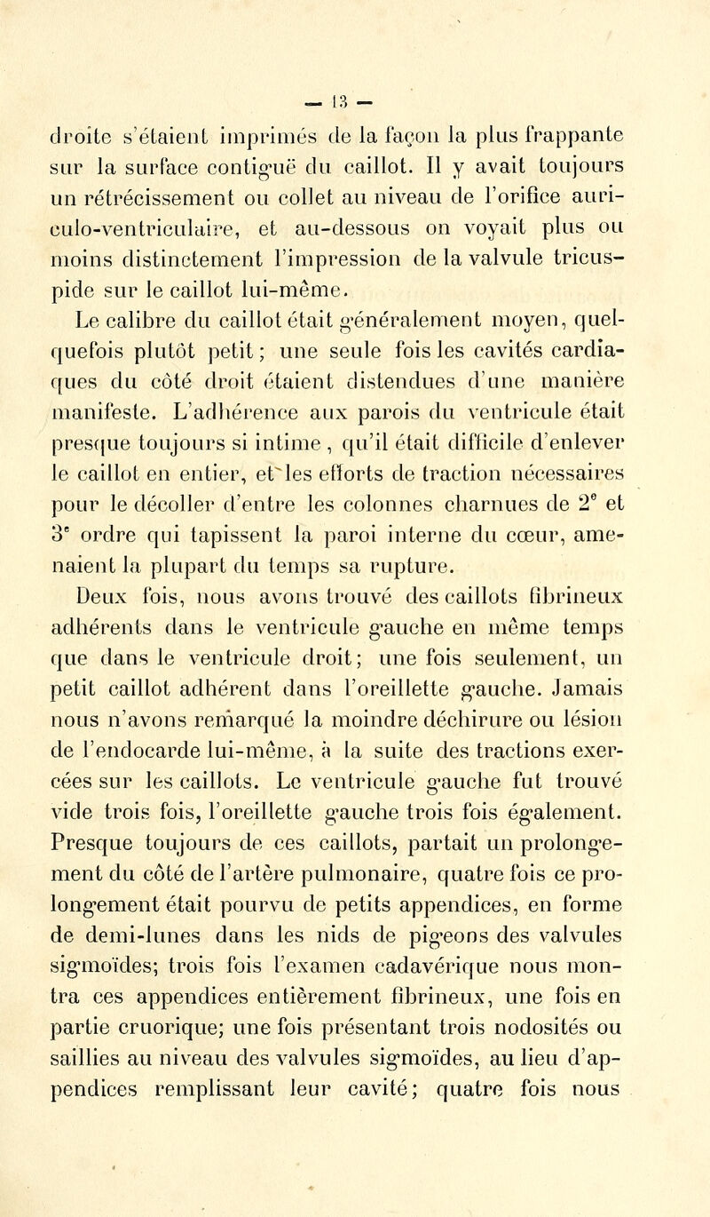 droite s'étaient impriiiiés de la façon la plus frappante sur la surface contig^uë du caillot. Il y avait toujours un rétrécissement ou collet au niveau de l'orifice auri- culo-ventriculaire, et au-dessous on voyait plus ou moins distinctement l'impression de la valvule tricus- pide sur le caillot lui-même. Le calibre du caillot était g'énéralement moyen, quel- quefois plutôt petit ; une seule fois les cavités cardia- ques du côté droit étaient distendues d'une manière manifeste. L'adhérence aux parois du ventricule était prescjue toujours si intime , qu'il était difficile d'enlever le caillot en entier, étales efforts de traction nécessaires pour le décoller d'entre les colonnes charnues de 2** et 3 ordre qui tapissent la paroi interne du cœur, ame- naient la plupart du temps sa rupture. Deux fois, nous avons trouvé des caillots fibrineux adhérents dans le ventricule g-auche en même temps que dans le ventricule droit; une fois seulement, un petit caillot adhérent dans l'oreillette g'auche. Jamais nous n'avons reniarqué la moindre déchirure ou lésion de l'endocarde lui-même, à la suite des tractions exer- cées sur les caillots. Le ventricule g^auche fut trouvé vide trois fois, l'oreillette g^auche trois fois ég'alement. Presque toujours de ces caillots, partait un prolong-e- ment du côté de l'artère pulmonaire, quatre fois ce pro- long-ement était pourvu de petits appendices, en forme de demi-lunes dans les nids de pig^eons des valvules sig'moïdes; trois fois l'examen cadavérique nous mon- tra ces appendices entièrement fibrineux, une fois en partie cruorique; une fois présentant trois nodosités ou saillies au niveau des valvules sig-moïdes, au lieu d'ap- pendices remplissant leur cavité; quatre fois nous