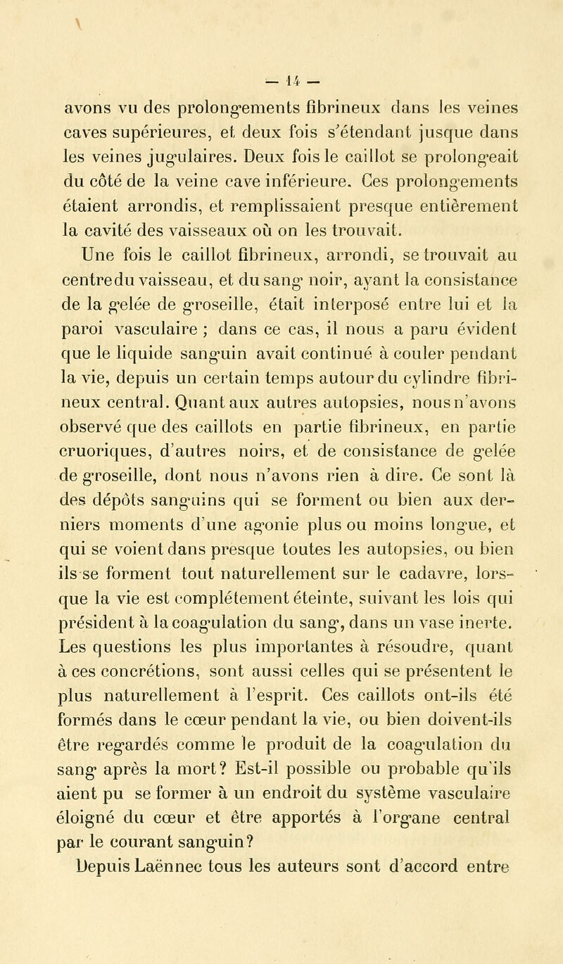 avons vu des prolong-ements fîbrineux dans les veines caves supérieures, et deux fois s'étendant jusque dans les veines jug-ulaires. Deux fois le caillot se prolong*eait du côté de la veine cave inférieure. Ces prolongements étaient arrondis, et remplissaient presque entièrement la cavité des vaisseaux où on les trouvait. Une fois le caillot fîbrineux, arrondi, se trouvait au centre du vaisseau, et du sang* noir, ayant la consistance de la g*elée de g'roseille, était interposé entre lui et la paroi vasculaire ; dans ce cas, il nous a paru évident que le liquide sang*uin avait continué à couler pendant la vie, depuis un certain temps autour du cylindre fîbri- neux central. Quant aux autres autopsies, nous n'avons observé que des caillots en partie fîbrineux, en partie cruoriques, d'autres noirs, et de consistance de g-elée de g'roseille, dont nous n'avons rien à dire. Ce sont là des dépôts sanguiins qui se forment ou bien aux der- niers moments d'une ag'onie plus ou moins long^ue, et qui se voient dans presque toutes les autopsies, ou bien ils se forment tout naturellement sur le cadavre, lors- que la vie est complètement éteinte, suivant les lois qui président à la coag'ulation du sang*, dans un vase inerte. Les questions les plus importantes à résoudre, quant à ces concrétions, sont aussi celles qui se présentent le plus naturellement à l'esprit. Ces caillots ont-ils été formés dans le cœur pendant la vie, ou bien doivent-ils être reg-ardés comme le produit de la coag'ulation du sang après la mort? Est-il possible ou probable qu'ils aient pu se former à un endroit du système vasculaire éloigné du cœur et être apportés à l'org'ane central par le courant sanguin? Depuis Laënnec tous les auteurs sont d'accord entre