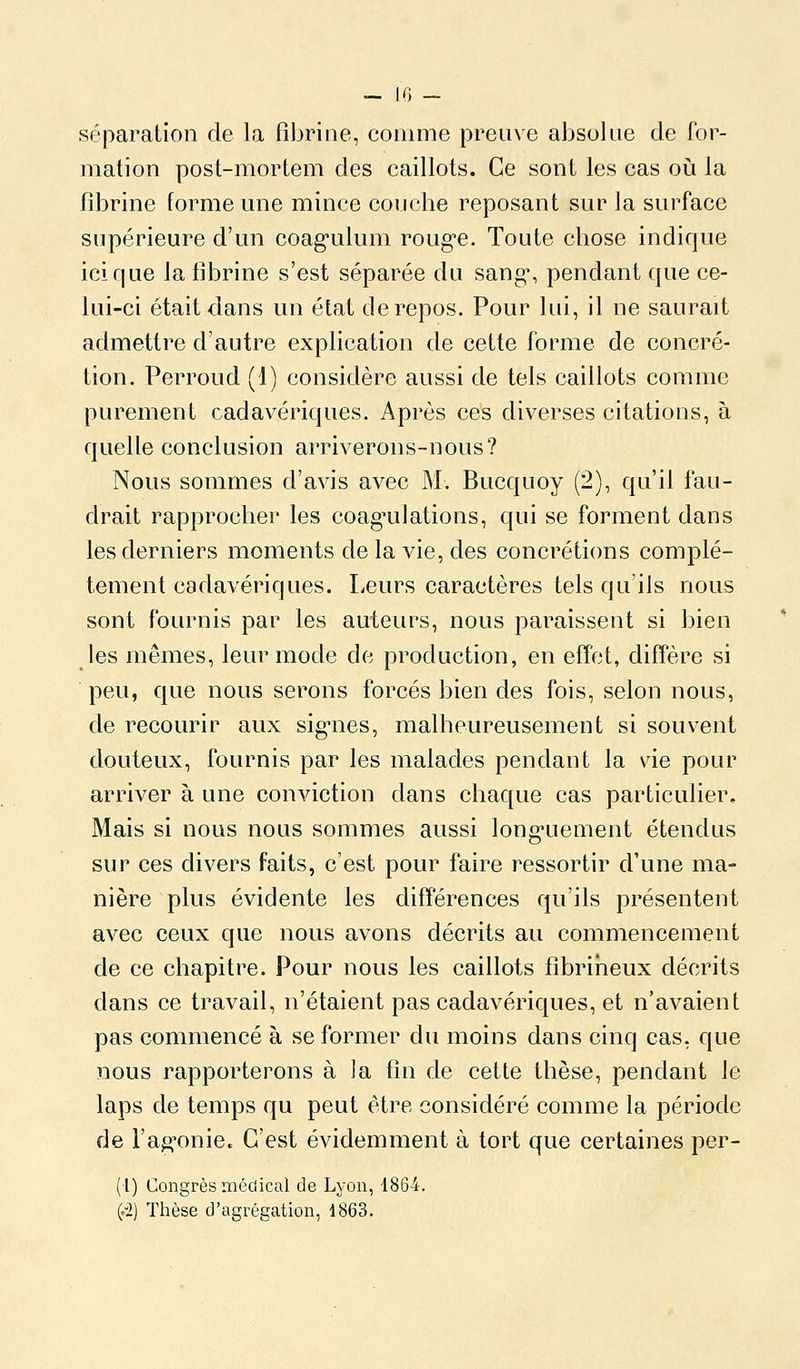 - IG _ séparation de la fibrine, comme preuve absolue de for- mation post-mortem des caillots. Ce sont les cas oià la fd^rine forme une mince coucbe reposant sur la surface supérieure d'un coag'ulum roug-e. Toute cliose indique ici que la fibrine s'est séparée du sang*, pendant que ce- lui-ci était dans un état de repos. Pour lui, il ne saurait admettre d'autre explication de cette forme de concré- tion. Perroud (1) considère aussi de tels caillots comme purement cadavériques. Après ces diverses citations, à quelie conclusion arriverons-nous? Nous sommes d'avis avec M. Bucquoy (2), qu'il fau- drait rapprocher les coag^ulations, qui se forment dans les derniers moments de la vie, des concrétions complè- tement cadavériques. Leurs caractères tels qu'ils nous sont fournis par les auteurs, nous paraissent si bien les mêmes, leur mode de production, en effet, diffère si peu, que nous serons forcés bien des fois, selon nous, de recourir aux signes, malheureusement si souvent douteux, fournis par les malades pendant la vie pour arriver à une conviction dans chaque cas particulier. Mais si nous nous sommes aussi longuement étendus sur ces divers faits, c'est pour faire ressortir d'une ma- nière plus évidente les différences qu'ils présentent avec ceux que nous avons décrits au commencement de ce chapitre. Pour nous les caillots fîbriiieux décrits dans ce travail, n'étaient pas cadavériques, et n'avaient pas commencé à se former du moins dans cinq cas, que nous rapporterons à la fin de cette thèse, pendant le laps de temps qu peut être considéré comme la période de l'agonie. C'est évidemment à tort que certaines per- (1) Congrès médical de Lyon, 1864. (.2) Thèse d'agrégation, 1863.