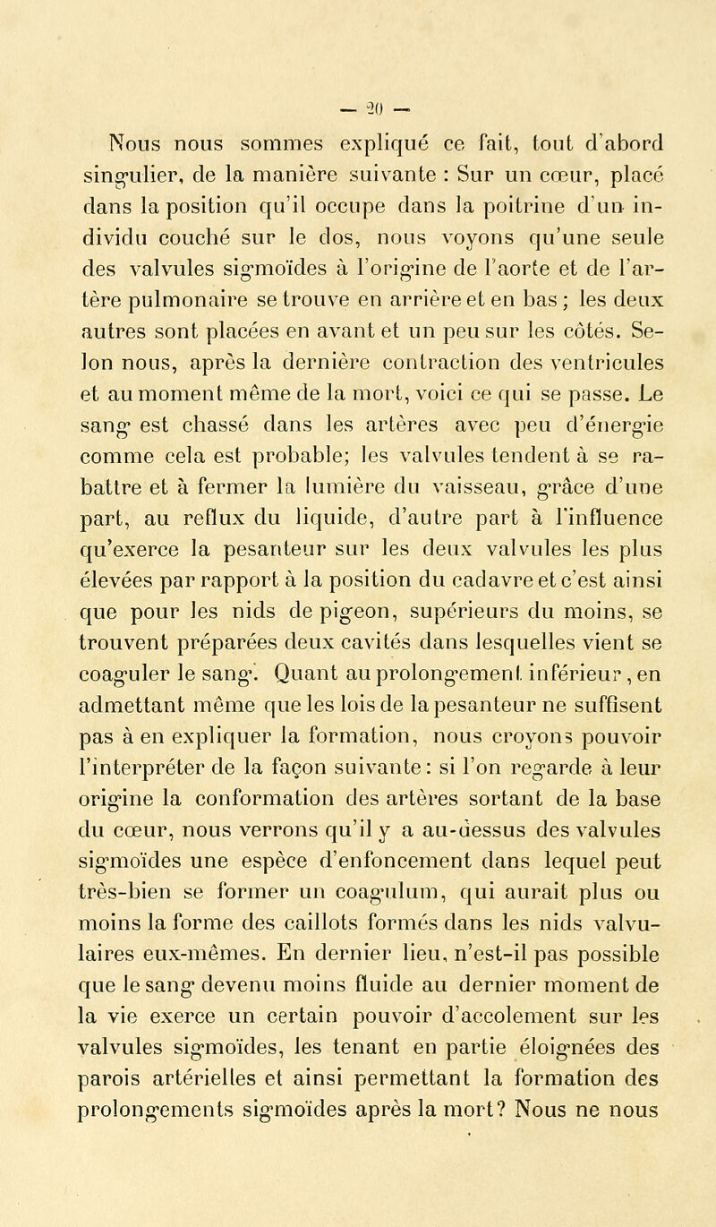 Nous nous sommes expliqué ce fait, tout d'abord sing-ulier, de la manière suivante : Sur un cœur, placé dans la position qu'il occupe dans la poitrine d'un in- dividu couché sur le dos, nous voyons qu'une seule des valvules sig-moïdes à l'orig'ine de l'aorte et de l'ai^- tère pulmonaire se trouve en arrière et en bas ; les deux autres sont placées en avant et un peu sur les côtés. Se- lon nous, après la dernière contraction des ventricules et au moment même de la mort, voici ce qui se passe. Le sang* est chassé dans les artères avec peu d'énerg-ie comme cela est probable; les valvules tendent à se ra- battre et à fermer la lumière du vaisseau, g-râce d'une part, au reflux du liquide, d'autre part à l'influence qu'exerce la pesanteur sur les deux valvules les plus élevées par rapport à la position du cadavre et c'est ainsi que pour les nids depigeon, supérieurs du moins, se trouvent préparées deux cavités dans lesquelles vient se coaguler le sang*. Quant au prolong^ement inférieur*, en admettant même que les lois de la pesanteur ne suffisent pas à en expliquer la formation, nous croyons pouvoir l'interpréter de la façon suivante: si l'on regarde à leur orig*ine la conformation des artères sortant de la base du cœur, nous verrons qu'il y a au-dessus des valvules sig-moïdes une espèce d'enfoncement dans lequel peut très-bien se former un coag*ulum, qui aurait plus ou moins la forme des caillots formés dans les nids valvu- laires eux-mêmes. En dernier lieu, n'est-il pas possible que le sang* devenu moins fluide au dernier moment de la vie exerce un certain pouvoir d'accolement sur les valvules sig-moïdes, les tenant en partie éloig-nées des parois artérielles et ainsi permettant la formation des prolong'ements sig-moïdes après la mort? Nous ne nous