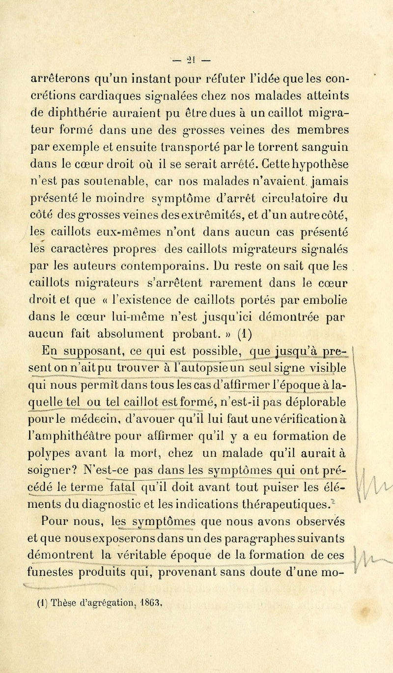 — 0[ _ arrêterons qu'un instant pour réfuter l'idée que les con- crétions cardiaques sig^nalées chez nos malades atteints de diphthérie auraient pu être dues à un caillot mig-ra- teur formé dans une des g-rosses veines des membres par exemple et ensuite transporté par le torrent sanguin dans le cœur droit oii il se serait arrêté. Cette hypothèse n'est pas soulenable, car nos malades n'avaient, jamais présenté le moindre symptôme d'arrêt circulatoire du côté desgrosses veines des extrémités, et d'un autre côté, les caillots eux-mêmes n'ont dans aucun cas présenté les caractères propres des caillots mig'rateurs sig-nalés par les auteurs contemporains. Du reste on sait que les caillots mig'rateurs s'arrêtent rarement dans le cœur droit et que « l'existence de caillots portés par embolie dans le cœur lui-même n'est jusqu'ici démontrée par aucun fait absolument probant. » (1) En supposant, ce qui est possible, que jusqu'à pré- sent on n'aitpu trouver à l'autopsieun seulsig*ne visible qui nous permît dans tous les cas d'affirmer l'époque à la- quelle tel ou tel caillot est formé, n'est-iipas déplorable pour le médecin, d'avouer qu'il lui faut une vérification à l'amphithéâtre pour affirmer qu'il y a eu formation de polypes avant la mort, chez un malade qu'il aurait à soig'uer? N'est-ce pas dans les symptômes qui ont pré- cédé le terme fatal qu'il doit avant tout puiser les élé- ments du diag'nostic et les indications thérapeutiques/ Pour nous, les symptômes que nous avons observés et que nous exposerons dans un des parag-raphes suivants démontrent la véritable époque de la formation de ces funestes produits qui, provenant sans doute d'une mo-