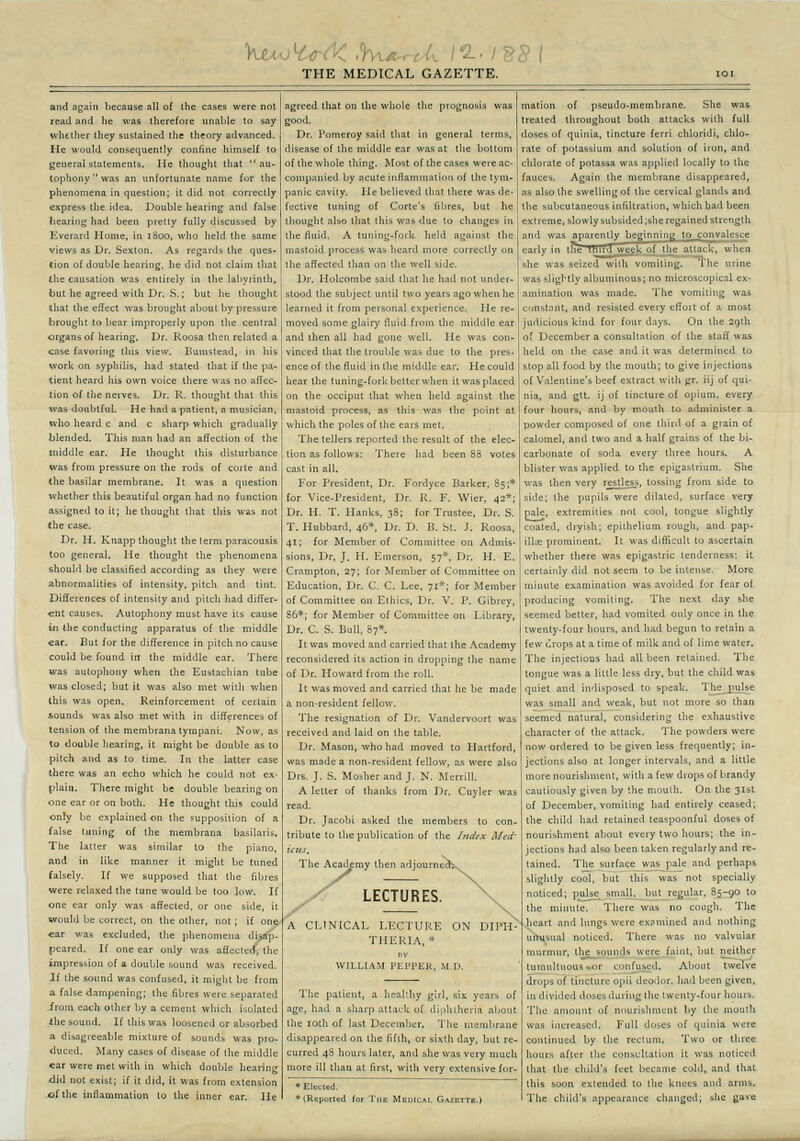 THE MEDICAL GAZETTE. and again because ail of the cases were not read and lie was Iherefore iinable to say wlîttlier tliey sustained ihe theory advanced. He would consequently confine himself to gênerai slalements. Ile thought that  au- tophonywas an iinfortunate name for the phenomena in question; il did not conecdy express the idea. Double hearing and false Iiearîiig had been pretly fuUy discussed by Eveiard Home, in 1800. wlio lield Ihe same views as Dr. Sexton. As regards Ihe ques- tion of double hearing, he did not claim lliat «he causalion was entirely in the labyrinlh, but he agreed wilh Dr. S. ; but hc thought ihal ihe effect was brought about by pressure brought to bear improperly upon the central organsof hearing, Dr. Roosa then related a case favoring this view, lîumstead, in bis work on syphilis, had staled thaï if the pa- tient heard his own voice there was no adec- lion of the neives. Dr. R. thought ihat tins was doublful. He had a patient, a musician, who heard c and c sharp which gradually blended. This man had an affeclion of the wiiddle ear. He thought ihïs disturbance was froni pressure on the rods of corte and the basilar membrane. It was a question whether this beautiful organ had no function assigned to it; he thought that this was not the case. Dr. H. Knapp thought the term paracousis too gênerai. He thought the phenomena should be classifîed according as ihey were abnormalities of intensity, pitch and tint. Différences of intensity and pitch had différ- ent causes. Autophony must hâve ils cause in the conducling apparatus of the niiddle car. But for the différence in pitch no cause could be found in the middle ear. There was autophony when the Eustachian tube was closed; but it was also met wilh when Ihis was open. Reinforcement of certain sounds was also met wilh in différences of tension of Ihe membrana tyrapani. Now, as to double hearing, it might be double as to pitch and as to time. In the latter case there was an écho which he could not ex- plain. There might be double bearîng on one ear or on both. He thought this could only be cxplained on the supposition of a false tuning of Ihe membrana basilaris. The latter was similar to ihe piano, and in like manner it might be tuned falsely. If we supposed that the fibres were relaxed the tune would be too low. If one ear only was affected, or one side, it would be correct, on the other, not ; if one car was excluded, tlie pli peared. If one ear only 1 i of a double sound If Ihe s und 1 a false danipening; the fibr ironi each olhcr by a cemei Ihe Sound. If this was loo; a disagieeable mixture of duced. Many cases of dise car were met with in which double hi <lid not exist; if it did, it was from esU ofthe inflammation to the inner ear. it might be from ;s were separ.ited t which isolated ened or absorbed ase of Ihe middle agreed that ou the whole the prognosis was Dr. Pomeroy said that in gênerai terms, disease of the middle ear wasat the botlom of the whole ihing. Most of the cases were ac- couipanied by acute inflammation of the tym- panic cavity. Ile believed that there was de- fective tuning of Corte's libres, but he thought also that Ihis was due to changes in the fluid. A tuning-fork held against the mastoid process was heard more correclly on the affected than on the well side. Dr. Holcombe said that lie had not under- stood the subject unlil two years ago when he learned il from personal expérience. Ile re- moved some glairy fluid from the middle ear and then ail had gone well. He was con- vinced that the trouble was due to the prés- ence of the fluid in Ihe middle ear. He could liear the tuning-fork better when itwasplaced on the occiput that when held against the mastoid process, as this was the point at which the pôles of the ears met. The tellers reported ihc resuit of the élec- tion as foUows: Theie had been 88 votes mation of pseudo-membrane. She was treated throughout both attacks wilh fuU doses of quinia, tincture ferri chloridi, chlo- rate of potassium and solution of iron, and chlorate of potassa was applied locally to the fauces. Again the membrane disappeared, as also the swelling of the cervical glands and ihe subcutaneous infiltration, which bad been reme, sIowlysubsided;sheregainedstrenglh 1 was aparently beginnin^ to convalesce ly in the Tftird week of the attack, when ; was seized wilh vomlling. For Président, Dr. Fordyce Barker, 85;* for Vice-President, Dr. R, F. Wier, 42*; Dr. H. T. Ilanks, 38; for Trustée. Dr. S. T. Hubbard, 46*, Dr. D. B. St. J. Roosa, 41; for Member of Committee on Admis- sions, Dr, J. H. Emerson, 57* Dr. H. E. Crampton, 27; for Member of Committee on Education, Dr. C. C. Lee, 71*; for Member of Committee on Eihics, Dr, V. P. Gibrey, 86*; for Member of Committee on Library, Dr. C. S. Bull. 87». Il was raoved and carned that the Academy reconsidered ils action in dropping the of Dr. Howard from the roU. It was moved and carried thaï he be made a non-resident fellow. The résignation of Dr. Vandervourt was received and laid on ihe table. Dr. Mason, who had moved to Hartford, was made a non-resident fellow, as were also Drs. J. S. Mosher and J. N. Merrill. A letter of thanks from Dr. Cuyler was Dr. Jacobi asked the members to con- tribute to the publication of the /fii^tx Med' The Academy then adjo y LECTURES. CLINICAL LECTURE ON DIPII THERIA, * VILLIAM PEP , M.D. The patient, a heaUhy gîrl, siï years âge, had a sharp attack of diplnheria al the loth of last December. The uiembi disappeared on the fifih, or sixlh day, bui curred 48 hours later, and she was very m more ill than at first, with very extensive for- *tRc| ted for Thb Mbdical Gazette.) sslîghtlyalbu held :roscopical ex- The vomiting was i resisled every effort of a most d for four days. On the 29lh r a consultation of ihe staff was case and it was delermined to stop ail food by the mouth; to give injections of Valentine'sbeef extract with gr. iij of qui- nia, and gtt. îj of tincture of opium, every four hours, and by moulh to administer a powder composed of one ihiid of a grain of calomel, and two and a half grains of the bi- carbonate of soda every tliree hours. A blister was applied to the epigastrium. She was then very restless, tossing from side to side: the pupils were dilaled, surface very pale, extremities not cool, longue sHghtly coaled, dryish; epithelium rough, and pap- illœ prominent. Il was difficult to ascertaîn whether there was epigastric tenderness: it cerlainly did not seem to be intense. More minute examination was avoided for fear of producing vomiting. The next day she seemed better, had vomited only once in the twenty-four hours, and had begun lo retaïn a few ûrops at a time of niilk and of lime waler, The injections had ail been relaincd. The longue was a Hltle less dry, but the child was quiet and indisposed to speak. The_jnilse was small and weak, but not more so than seemed natural, considering the exhauslive characler of the attack. The powders were now ordered to be given less frequently; in- jections also at longer intervais, and a little more nourishment, with a few drops of brandy cautiously given by the moulh. On the 3lst of December, vomiting had entirely ceased; ihe child had retained teaspoonful doses of nourishment about every two hours; the in- jections had also been laken regularly and re- tained. The surface was pale and perhaps slighlly cool, but this was not specially noticed; puise small. butregular, 85-90 to the minute. There was no cough. The 'Sli^-'art and lungs were expmined and nothing uih^sual noticed. There was no valvular murmur, the sounds were faint, but neither tumultuousvor conn,ised. About twelve drops of tincture opii deodor. had been given, in dtvided doses during the twenty-four hours. The aniount of nourishment by the mouth was increased, FuU doses of quinia were continued by llie rectum. Two or three hours afler the consultation it was noticed that the child's feet became cold, and that this soon extended to the knees and arms. The child's appearance changed; she gave