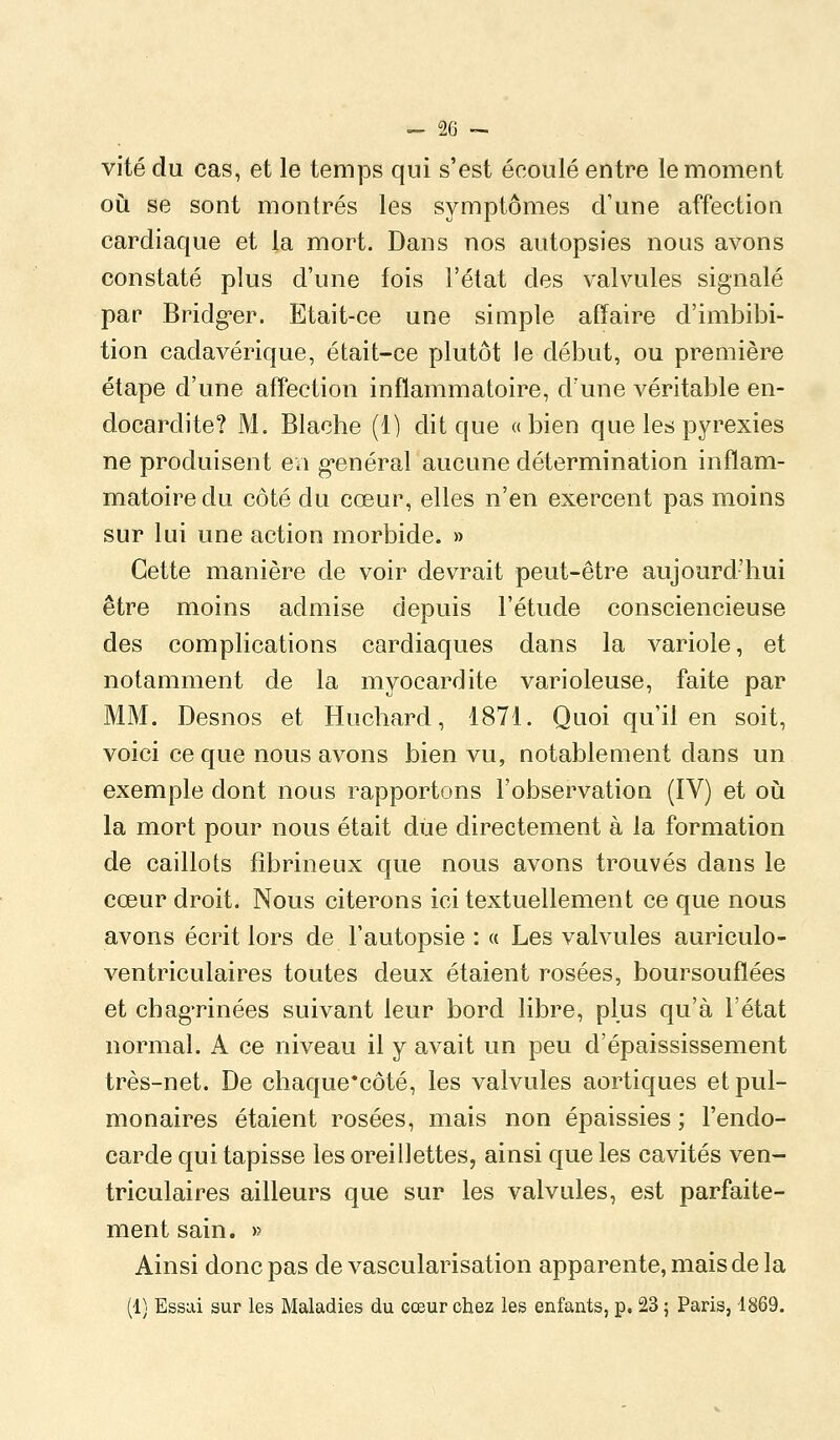 vite du cas, et le temps qui s'est écoulé entre le moment où se sont montrés les symptômes d'une affection cardiaque et la mort. Dans nos autopsies nous avons constaté plus d'une fois l'état des valvules signalé par Bridg^er. Etait-ce une simple affaire d'imbibi- tion cadavérique, était-ce plutôt le début, ou première étape d'une affection inflammatoire, d'une véritable en- docardite? M. Blache (1) dit que «bien que les pyrexies ne produisent ea g-enéral aucune détermination inflam- matoire du côté du cœur, elles n'en exercent pas moins sur lui une action morbide. » Cette manière de voir devrait peut-être aujourd'hui être moins admise depuis l'étude consciencieuse des complications cardiaques dans la variole, et notamment de la myocardite varioleuse, faite par MM. Desnos et Huchard, 1871. Quoi qu'il en soit, voici ce que nous avons bien vu, notablement dans un exemple dont nous rapportons l'observation (IV) et oijl la mort pour nous était due directement à la formation de caillots fîbrineux que nous avons trouvés dans le cœur droit. Nous citerons ici textuellement ce que nous avons écrit lors de l'autopsie : « Les valvules auriculo- ventriculaires toutes deux étaient rosées, boursouflées et chagTinées suivant leur bord libre, plus qu'à l'état normal. A ce niveau il y avait un peu d'épaississement très-net. De chaque*côté, les valvules aortiques et pul- monaires étaient rosées, mais non épaissies ; l'endo- carde qui tapisse les oreillettes, ainsi que les cavités ven- triculaires ailleurs que sur les valvules, est parfaite- ment sain. » Ainsi donc pas de vascularisation apparente, mais de la (1) Essai sur les Maladies du cœur chez les enfants, p. 23 ; Paris, 1869.