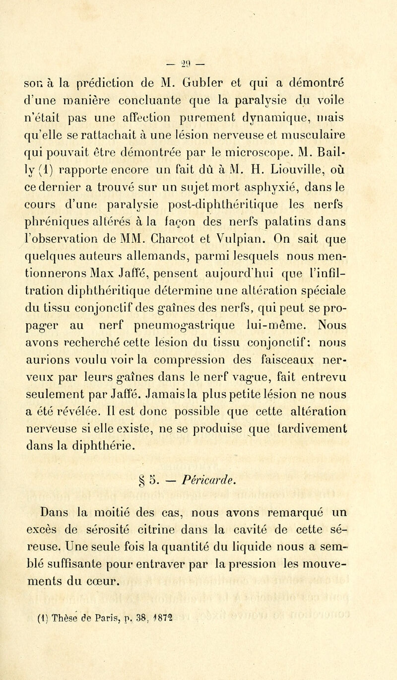 son à la prédiction de M. Gubler et qui a démontré d'une manière concluante que la paralysie du voile n'était pas une affection purement dynamique, mais qu'elle se rattachait à une lésion nerveuse et musculaire qui pouvait être démontrée par le microscope. M. Bail- ly (1) rapporte encore un fait dû à M. H. Liouville, oiî ce dernier a trouvé sur un sujet mort asphyxié, dans le cours d'une paralysie post-diphLhéritique les nerfs phréniques altérés à la façon des nerfs palatins dans l'observation de MM. Charcot et Vulpian. On sait que quelques auteurs allemands, parmi lesquels nous men- tionnerons Max Jaffé, pensent aujourd'hui que l'infil- tration diphthéritique détermine une altération spéciale du tissu conjonctif des g^aînes des nerfs, qui peut se pro- pag'er au nerf pneumog-astrique lui-même. Nous avons recherché cette lésion du tissu conjonctif: nous aurions voulu voir la compression des faisceaux ner- veux par leurs g-aînes dans le nerf vag-ue, fait entrevu seulement par Jaffé. Jamais la plus petite lésion ne nous a été révélée. Il est donc possible que cette altération nerveuse si elle existe, ne se produise que tardivement dans la diphthérie. § 5. — Péricarde. Dans la moitié des cas, nous avons remarqué un excès de sérosité citrine dans la cavité de cette sé- reuse. Une seule fois la quantité du liquide nous a sem- blé suffisante pour entraver par la pression les mouve- ments du cœur. (1) Thèse de Paris, p. 38, (fS?-?.