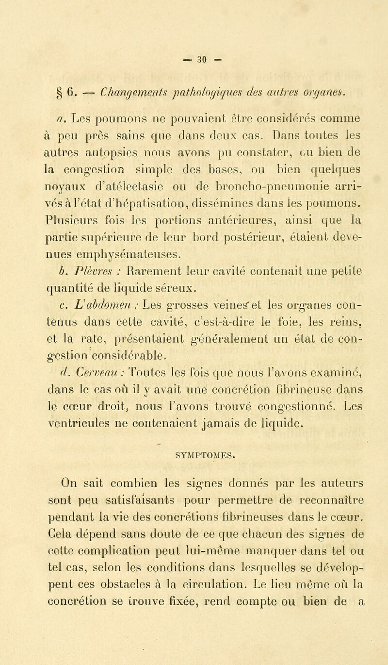 § 6. — Changements pathologiques des autres organes. a. Les poumons ne pouvaient être considérés comme à peu près sains que dans deux cas. Dans toutes les autres autopsies nous avons pu constater, ou bien de la cong'estion simple des bases, ou bien quelques noyaux d'atélectasie ou de broncho-pneumonie arri- vés àl'état d'hépatisatiou, disséminés dans les poumons. Plusieurs fois les portions antérieures, ainsi que la partie supérieure de leur bord postérieur, étaient deve- nues emphysémateuses. b. Plèvres : Rarement leur cavité contenait une petite quantité de liquide séreux. c. Labdomen : Les gTosses veines'et les org-anes con- tenus dans cette cavité, c'est-à-dire le foie, les reins, et la rate, présentaient g-énéralement un état de con- g'estion considérable. d. Cerveau : Toutes les fois que nous l'avons examiné, dans le cas o\x il y avait une concrétion fibrineuse dans le cœur droite nous l'avons trouvé cong^estionné. Les ventricules ne contenaient jamais de liquide. SYMPTOMES. On sait combien les sig^nes donnés par les auteurs sont peu satisfaisants pour permettre de reconnaître pendant la vie des concrétions fibrineuses dans le cœur, Gela dépend sans doute de ce que chacun des sig'nes de cette complication peut lui-même manquer dans tel ou tel cas, selon les conditions dans lesquelles se dévelop- pent ces obstacles à la circulation. Le lieu même on la concrétion se trouve fixée, rend compte ou bien de a