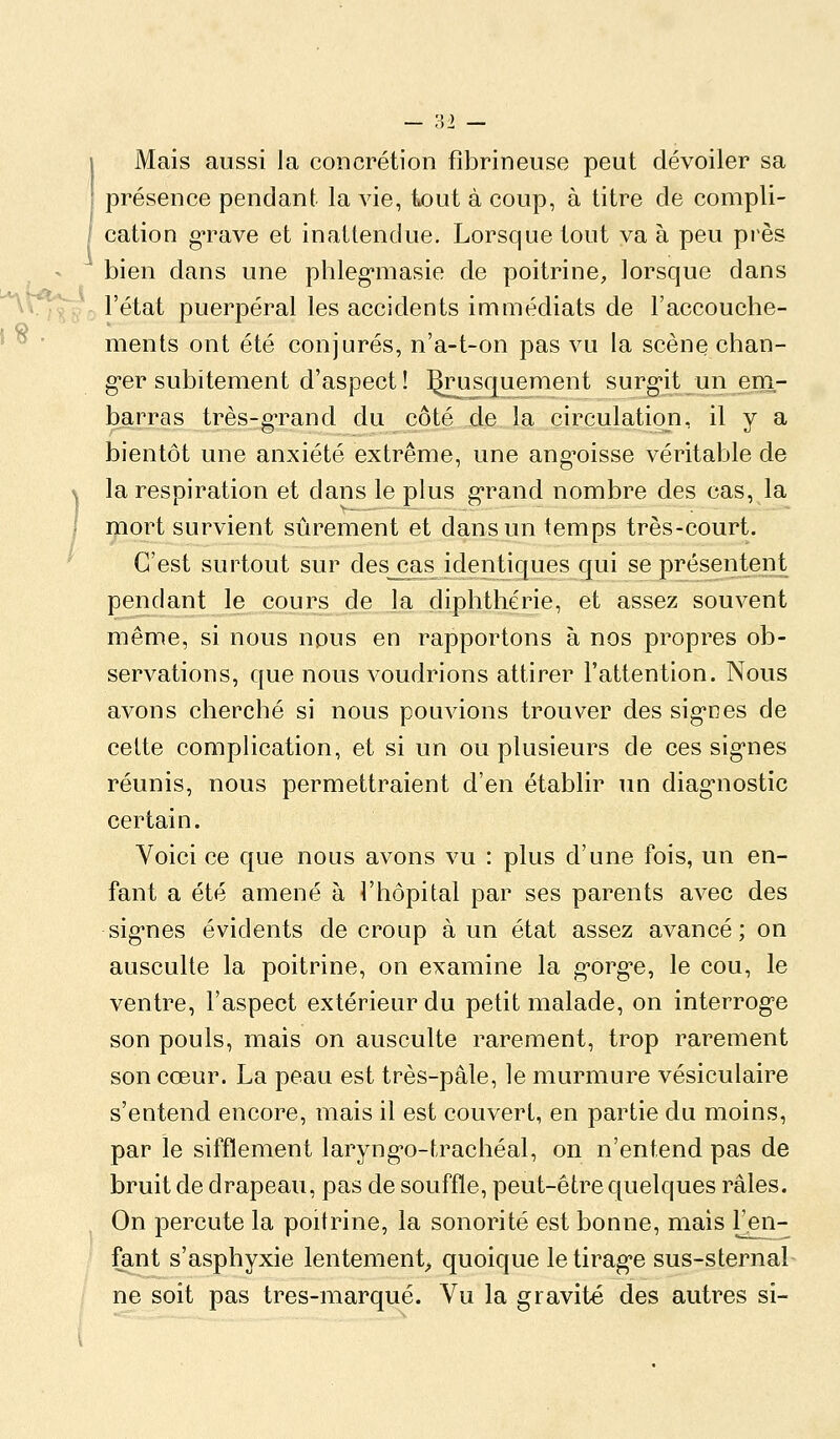 Mais aussi la concrétion fîbrineuse peut dévoiler sa présence pendant la vie, tout à coup, à titre de compli- cation g-rave et inattendue. Lorsque tout va à peu près bien dans une phleg-masie de poitrine, lorsque dans l'état puerpéral les accidents immédiats de l'accouclie- ments ont été conjurés, n'a-t-on pas vu la scène chan- ger subitement d'aspect ! j^rus^rjuiement surgit un em- barras très-g-rand du côté de la circulation, il y a bientôt une anxiété extrême, une ang-oisse véritable de la respiration et dans le plus g^rand nombre des cas, la mort survient sûrement et dans un temps très-court. C'est surtout sur des^as identiques qui se présentent pendant le cours de la diphthérie, et assez souvent même, si nous npus en rapportons à nos propres ob- servations, que nous voudrions attirer l'attention. Nous avons cherché si nous pouvions trouver des sig'nes de celte complication, et si un ou plusieurs de ces sig'nes réunis, nous permettraient d'en établir un diag-nostic certain. Voici ce que nous avons vu : plus d'une fois, un en- fant a été amené à l'hôpital par ses parents avec des sig'nes évidents de croup à un état assez avancé; on ausculte la poitrine, on examine la g-org-e, le cou, le ventre, l'aspect extérieur du petit malade, on interrog'e son pouls, mais on ausculte rarement, trop rarement son cœur. La peau est très-pâle, le murmure vésiculaire s'entend encore, mais il est couvert, en partie du moins, par le sifflement laryng'o-trachéal, on n'entend pas de bruit de drapeau, pas de souffle, peut-être quelques râles. On percute la poitrine, la sonorité est bonne, mais ^en- fant s'asphyxie lentement^ quoique letirag'e sus-sternal ne soit pas tres-marqué. Vu la gravité des autres si-