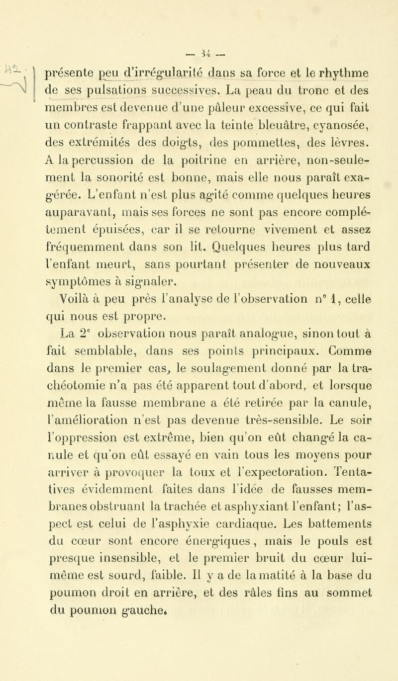 présente peu d'irrég'ularité dans sa force et le rhythme de ses pulsations successives. La peau du tronc et des membres est devenue d'une pâleur excessive, ce qui fait un contraste frappant avec la teinte bleuâtre, cyanosée, des extrémités des doig-ts, des pommettes, des lèvres. A la percussion de la poitrine en arrière, non-seule- ment la sonorité est bonne, mais elle nous paraît exa- g-érée. L'enfant n'est plus agité comme quelques heures auparavant, mais ses forces ne sont pas encore complè- tement épuisées, car il se retourne vivement et assez fréquemment dans son lit. Quelques heures plus tard l'enfant meurt, sans pourtant présenter de nouveaux symptômes à signaler. Voilà à peu près l'analyse de l'observation n° 1, celle qui nous est propre. La 2' observation nous paraît analogue, sinon tout à fait semblable, dans ses points principaux. Comme dans le premier cas^ le soulag'ement donné par la tra- chéotomie n'a pas été apparent tout d'abord, et lorsque môme la fausse membrane a été retirée par la canule, l'amélioration n'est pas devenue très-sensible. Le soir l'oppression est extrême, bien qu'on eût chang'é la ca- nule et qu'on eût essayé en vain tous les moyens pour arriver à provoquer la toux et l'expectoration. Tenta- tives évidemment faites dans l'idée de fausses mem- branes obstruant la trachée et asphyxiant l'enfant; l'as- pect est celui de l'asphyxie cardiaque. Les battements du cœur sont encore énergiques, mais le pouls est presque insensible, et le premier bruit du cœur lui- même est sourd, faible. Il y a de lamatité à la base du poumon droit en arrière, et des râles fins au sommet du poumon g-aucheè