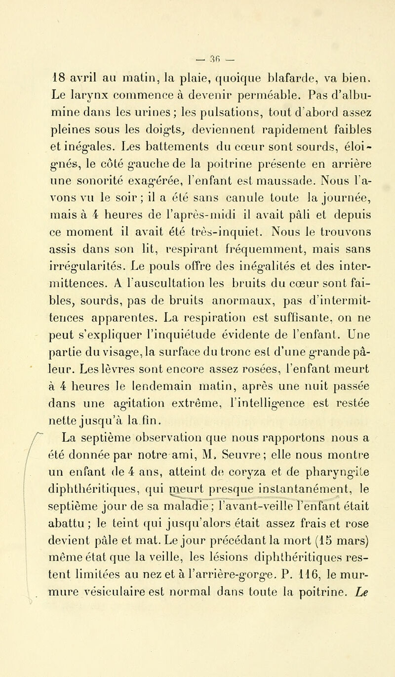 18 avril au matin, la plaie, quoique blafarde, va bien. Le larynx commence à devenir perméable. Pas d'albu- mine dans les urines ; les pulsations, tout d'abord assez pleines sous les doig-ts^ deviennent rapidement faibles et inég'ales. Les battements du cœur sont sourds, éloi- g-nés, le côté g-auche de la poitrine présente en arrière une sonorité exag-érée, l'enfant est maussade. Nous l'a- vons vu le soir; il a élé sans canule toute la journée, mais à 4 heures de l'après-midi il avait pâli et depuis ce moment il avait été très-inquiet. Nous le trouvons assis dans son lit, respirant fréquemment, mais sans irrég-ularités. Le pouls offre des inég'alités et des inter- mittences. A Tauscultation les bruits du cœur sont fai- bles, sourds, pas de bruits anormaux, pas d'intermit- tences apparentes. La respiration est suffisante, on ne peut s'expliquer l'inquiétude évidente de l'enfant. Une partie du visag'e, la surface du tronc est d'une gTande pâ- leur. Les lèvres sont encore assez rosées, l'enfant meurt à 4 heures le lendemain matin, après une nuit passée dans une ag'itation extrême, l'intellig'ence est restée nette jusqu'à la fin. La septième observation que nous rapportons nous a été donnée par notre ami, M. Seuvre; elle nous montre un enfant de 4 ans, atteint de coryza et de pharyngite diphthéritiques, qui nieurt presque instantanément, le septième jour de sa maladie; l'avant-veille l'enfant était abattu; le teint qui jusqu'alors était assez frais et rose devient pâle et mat. Le jour précédant la mort (15 mars) même état que la veille, les lésions diphthéritiques res- tent limitées au nez et à l'arrière-g'org'e. P. 116, le mur- mure vésiculaire est normal dans toute la poitrine. Le