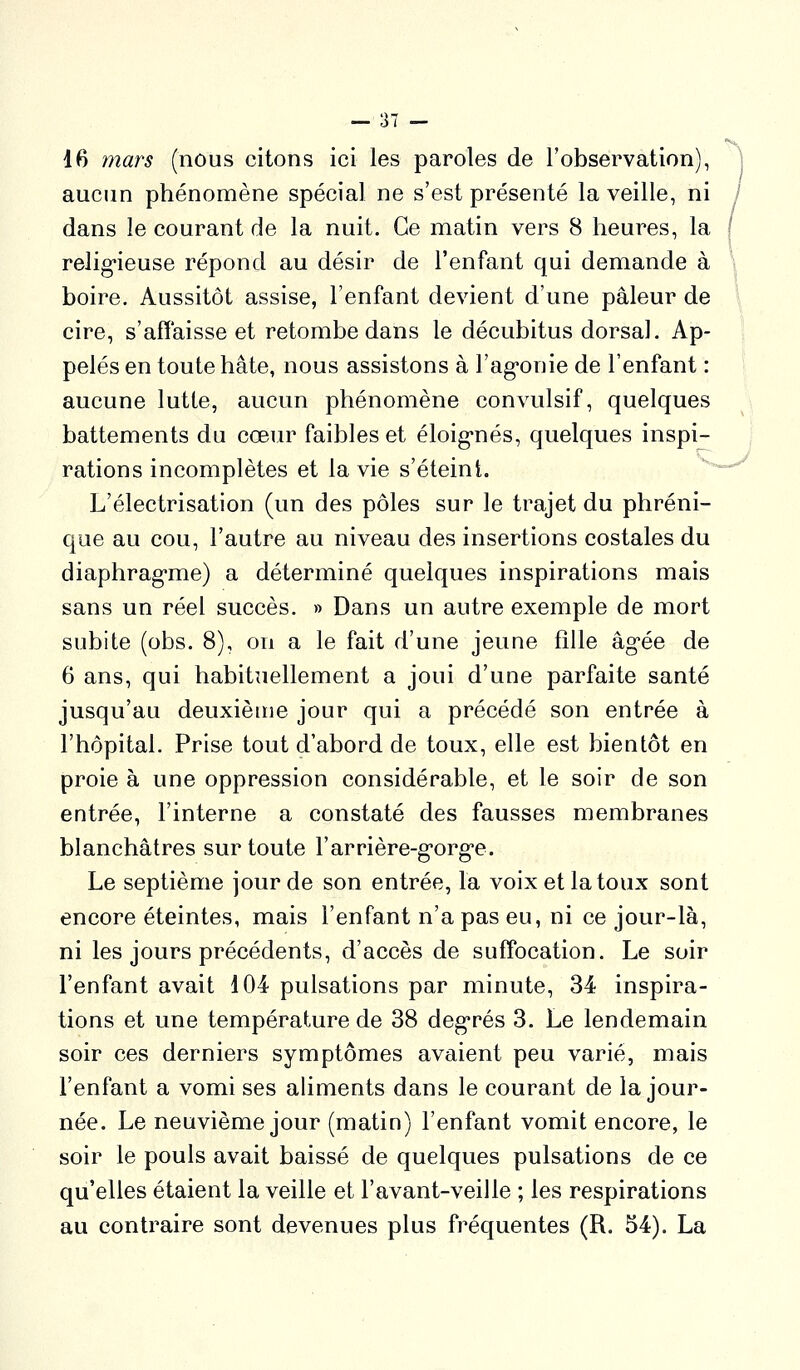 16 mars (nous citons ici les paroles de l'observation), \ aucnn phénomène spécial ne s'est présenté la veille, ni / dans le courant de la nuit. Ce matin vers 8 heures, la ( relig-ieuse répond au désir de l'enfant qui demande à boire. Aussitôt assise, l'enfant devient d'une pâleur de cire, s'affaisse et retombe dans le décubitus dorsal. Ap- pelés en toute hâte, nous assistons à l'ag-onie de l'enfant : aucune lutte, aucun phénomène convulsif, quelques battements du cœur faibles et éloig*nés, quelques inspi- rations incomplètes et la vie s'éteint. ^^^-^ L'électrisation (un des pôles sur le trajet du phréni- qoe au cou, l'autre au niveau des insertions costales du diaphrag-me) a déterminé quelques inspirations mais sans un réel succès. » Dans un autre exemple de mort subite (obs. 8), on a le fait d'une jeune fille âgée de 6 ans, qui habituellement a joui d'une parfaite santé jusqu'au deuxième jour qui a précédé son entrée à l'hôpital. Prise tout d'abord de toux, elle est bientôt en proie à une oppression considérable, et le soir de son entrée, l'interne a constaté des fausses membranes blanchâtres sur toute l'arrière-g'org'e. Le septième jour de son entrée, la voix et la toux sont encore éteintes, mais l'enfant n'a pas eu, ni ce jour-là, ni les jours précédents, d'accès de suffocation. Le soir l'enfant avait 104 pulsations par minute, 34 inspira- tions et une température de 38 deg*rés 3. Le lendemain soir ces derniers symptômes avaient peu varié, mais l'enfant a vomi ses aliments dans le courant de la jour- née. Le neuvième jour (matin) l'enfant vomit encore, le soir le pouls avait baissé de quelques pulsations de ce qu'elles étaient la veille et l'avant-veille ; les respirations au contraire sont devenues plus fréquentes (R. 54). La