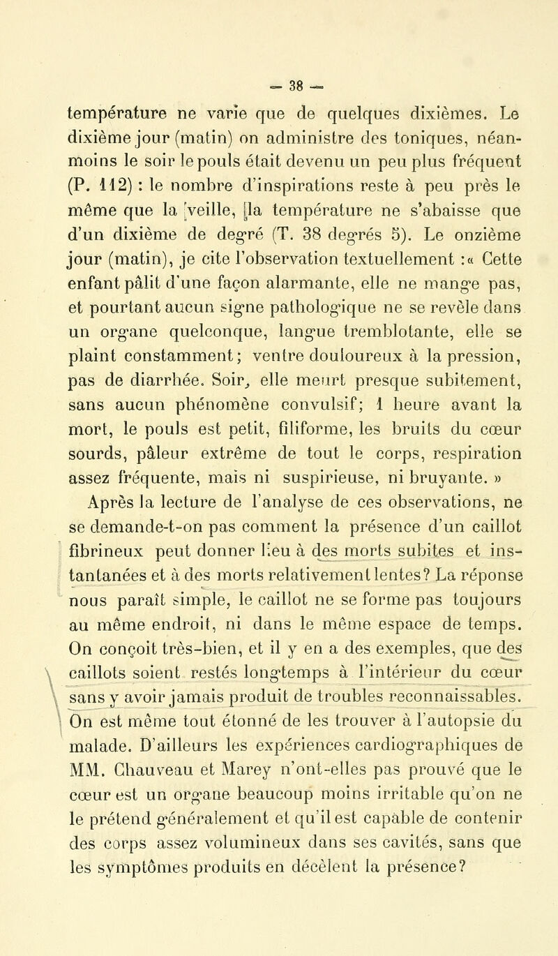 température ne varie que de quelques dixièmes. Le dixième jour (matin) on administre des toniques, néan- moins le soir le pouls était devenu un peu plus fréquent (P. 112) : le nombre d'inspirations reste à peu près le même que la ^veille, j^la température ne s'abaisse que d'un dixième de deg*ré (T. 38 deg-rés 5). Le onzième jour (matin), je cite l'observation textuellement :« Cette enfant pâlit d'une façon alarmante, elle ne mang-e pas, et pourtant aucun sig-ne patholog-ique ne se révèle dans un org-ane quelconque, lang-ue tremblotante, elle se plaint constamment; ventre douloureux à la pression, pas de diarrhée. Soir^ elle meurt presque subitement, sans aucun phénomèue convulsif; 1 heure avant la mort, le pouls est petit, filiforme, les bruits du cœur sourds, pâleur extrême de tout le corps, respiration assez fréquente, mais ni suspirieuse, ni bruyante. » Après la lecture de l'analyse de ces observations, ne se demande-t-on pas comment la présence d'un caillot fibrineux peut donner lieu à des morts subites et ins- tantanées et à des morts relativement lentes? La réponse nous paraît simple, le caillot ne se forme pas toujours au même endroit, ni dans le même espace de temps. On conçoit très-bien, et il y en a des exemples, que des caillots soient restés long'temps à l'intérieur du cœur sans y avoir jamais produit de troubles reconnaissables. ! On est même tout étonné de les trouver à l'autopsie du malade. D'ailleurs les expériences cardiog-raphiques de MM. Ghauv^eau et Marey n'ont-elles pas prouvé que le cœur est un org^aue beaucoup moins irritable qu'on ne le prétend g*énéralement et qu'il est capable de contenir des corps assez volumineux dans ses cavités, sans que les symptômes produits en décèlent la présence?