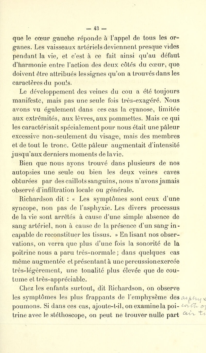 que le cœur g*auche réponde à l'appel de tous les or- g'anes. Les vaisseaux artériels deviennent presque vides pendant la vie, et c'est à ce fait ainsi qu'au défaut d'harmonie entre l'action des deux côtés du cœur, que doivent être attribués lessig-nes qu'on a trouvés dans les caractères du pouls. Le développement des veines du cou a été toujours manifeste, mais pas une seule fois très-exag^éré. Nous avons vu ég-alement dans ces cas la cyanose, limitée aux extrémités, aux lèvres, aux pommettes. Mais ce qui les caractérisait spécialement pour nous était une pâleur excessive non-seulement du visag'e, mais des membres et de tout le tronc. Cette pâleur aug'mentait d'intensité jusqu'aux derniers moments de la vie. Bien que nous ayons trouvé dans plusieurs de nos autopsies une seule ou bien les deux veines caves obturées par des caillots sang'uins, nous n'avons jamais observé d'infiltration locale ou g-énérale. Richardson dit : « Les symptômes sont ceux d'une syncope, non pas de l'asphyxie. Les divers processus de la vie sont arrêtés à cause d'une simple absence de sang' artériel, non à cause de la présence d'un sang* in- capable de reconstituer les tissus. » En lisant nos obser- vations, on verra que plus d'une fois la sonorité de la poitrine nous a paru très-normale ; dans quelques cas même aug*mentée et présentant à une percussion exercée très-lég'èrement, une tonalité plus élevée que de cou- tume et très-appréciable. Chez les enfants surtout, dit Richardson, on observe les symptômes les plus frappants de l'emphysème desoAAA^,^ poumons. Si dans ces cas, ajoute-t-il, on examine la poi- -^-^ ù^ trine avec le stéthoscope, on peut ne trouver nulle part '^'^ ^'^