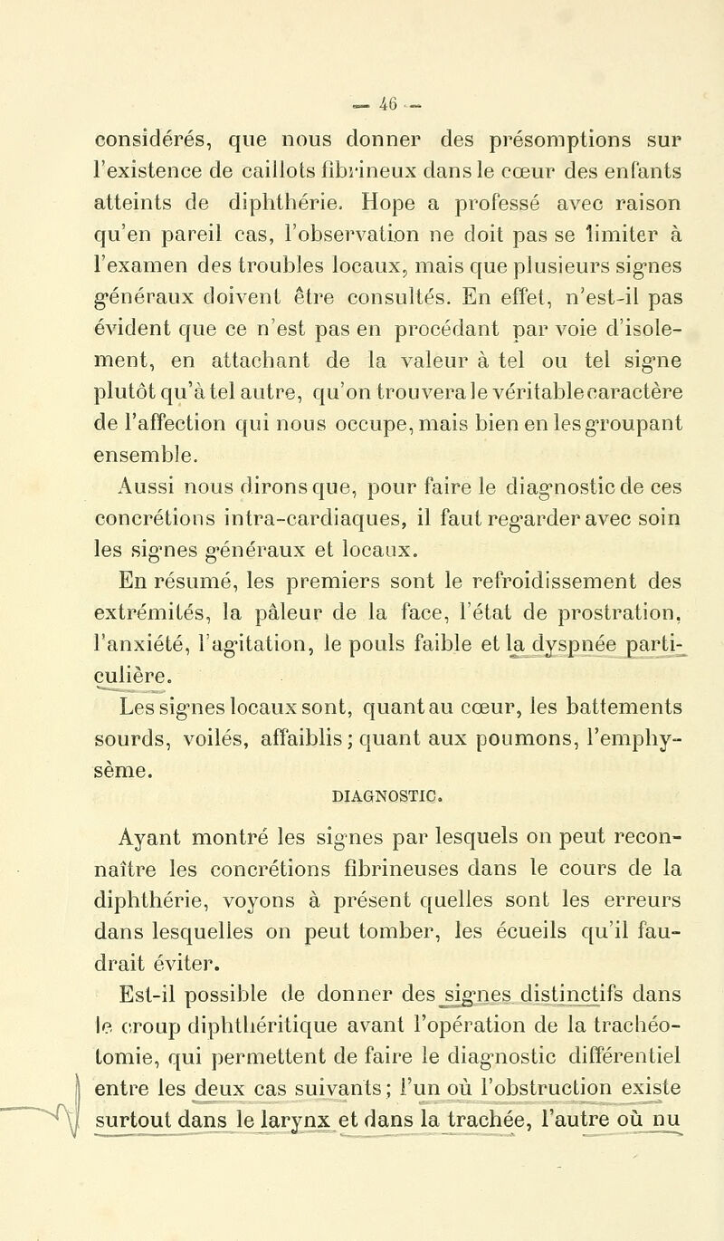 — re- considérés, que nous donner des présomptions sur l'existence de caillots fibrineux dans le cœur des enfants atteints de diphthérie. Hope a professé avec raison qu'en pareil cas, l'observation ne doit pas se limiter à l'examen des troubles locaux^ mais que plusieurs sig-nes g-énéraux doivent être consultés. En effet, n'est-il pas évident que ce n'est pas en procédant par voie d'isole- ment, en attachant de la valeur à tel ou tel sig'ne plutôt qu'à tel autre, qu'on trouvera le véritable caractère de l'affection qui nous occupe, mais bien en les groupant ensemble. Aussi nous dirons que, pour faire le diag-nosticde ces concrétions intra-cardiaques, il faut reg'arder avec soin les sig'nes g'énéraux et locaux. En résumé, les premiers sont le refroidissement des extrémités, la pâleur de la face, l'état de prostration, l'anxiété, l'agntation, le pouls faible et la dyspnée part]^ çulière. Les signies locaux sont, quant au cœur, les battements sourds, voilés, affaiblis; quant aux poumons, l'emphy- sème, DIAGNOSTIC. Ayant montré les signes par lesquels on peut recon- naître les concrétions fîbrineuses dans le cours de la diphthérie, voyons à présent quelles sont les erreurs dans lesquelles on peut tomber, les écueils qu'il fau- drait éviter. Est-il possible de donner des^si^nes distiiictifs dans le croup diphtliéritique avant l'opération de la trachéo- tomie, qui permettent de faire le diagnostic différentiel I entre les deux cas suivants ; l'un où l'obstruction existe ^y surtout^ans lejkiryjix^etdsm^ lajrachée, l'autre où^jma