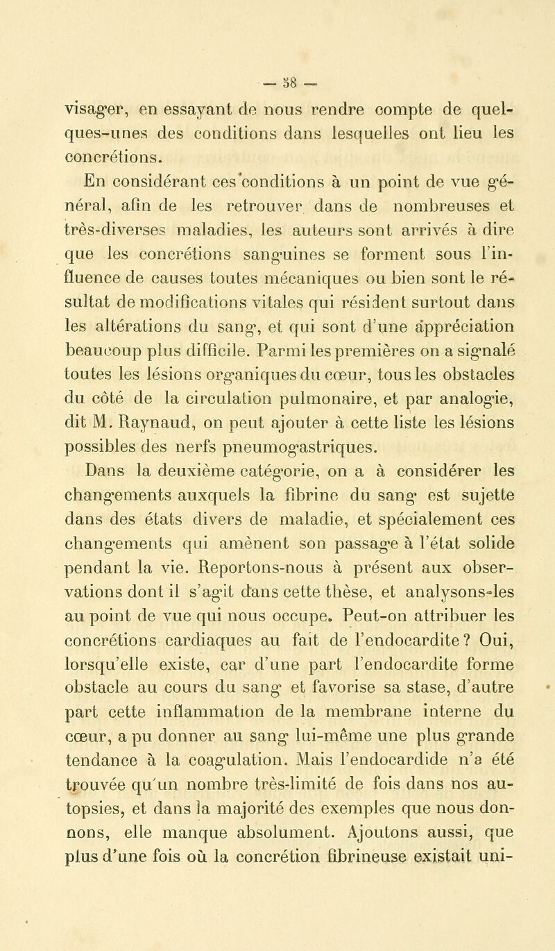 visag-er, en essayant de nous rendre compte de quel- ques-unes des conditions dans lesquelles ont lieu les concrétions. En considérant ces conditions à un point de vue g^é- néral, afin de les retrouver dans de nombreuses et très-diverses maladies, les auteurs sont arrivés à dire que les concrétions sang-uines se forment sous l'in- fluence de causes toutes mécaniques ou bien sont le ré- sultat de modifications vitales qui résident surtout dans les altérations du sang*, et qui sont d'une appréciation beaucoup plus difficile. Parmi les premières on a sig'nalé toutes les lésions org*aniques du cœur, tous les obstacles du côté de la circulation pulmonaire, et par analog-ie, dit M. Raynaud, on peut ajouter à cette liste les lésions possibles des nerfs pneumog^astriques. Dans la deuxième catég'orie, on a à considérer les chang*ements auxquels la fibrine du sang* est sujette dans des états divers de maladie, et spécialement ces chang*ements qui amènent son passag'e à l'état solide pendant la vie. Reportons-nous à présent aux obser- vations dont il s'ag'it dans cette thèse, et analysons«les au point de vue qui nous occupe» Peut-on attribuer les concrétions cardiaques au fait de l'endocardite? Oui, lorsqu'elle existe, car d'une part l'endocardite forme obstacle au cours du sang* et favorise sa stase, d'autre part cette inflammation de la membrane interne du cœur, a pu donner au sang* lui-même une plus g-rande tendance à la coag'ulation. Mais l'endocardide n'a été trouvée qu'un nombre très-limité de fois dans nos au- topsies, et dans la majorité des exemples que nous don- nons, elle manque absolument. Ajoutons aussi, que plus d'une fois où. la concrétion fîbrineuse existait uni-