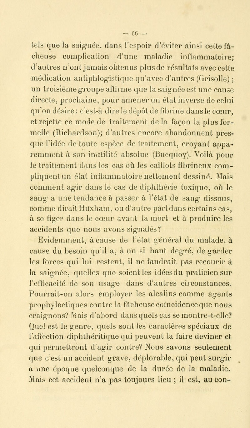 — eC) — tels que la saig^née, dans l'espoir d'éviter ainsi cette fâ- cheuse complication d'une maladie inflammatoire; d'autres n'ont jamais obtenus plus de résultats avec cette médication antiphlog'istique qu'avec d'autres (Grisolle) ; un troisième g-roupe affirme que la saig^née est une cause directe, prochaine, pour amener un état inverse de celui qu'on désire: c'est-à dire le dépôt de fibrine dans le cœur^ et rejette ce mode de traitement delà façon la plus for- melle (Richardson); d'autres encore abandonnent pres- que l'idée de toute espèce de traitement, croyant appa- remment à son iniîtilité absolue (Bucquoy). Voilà pour le traitement dans les cas oii les caillots fîbrineux com- pliquent un état inflammatoire nettement dessiné. Mais comment ag'ir dans le cas de diphthérie toxique, où le sang' a une tendance à passer à l'état de sang* dissous, comme dirait Hiïxham, ou d'autre part dans certains cas, à se figer dans le cœur avant la mort et à produire les accidents que nous avons sig-nalés? Evidemment, à cause de l'état g'énéral du malade, à cause du besoin qu'il a, à un si haut degTé, de g*arder les forces qui lui restent, il ne faudrait pas recourir à la saig-née, quelles que soient les idéesdu praticien sur l'efficacité de son usag-e dans d'autres circonstances. Pourrait-on alors employer les alcalins comme ag^ents prophylactiques contre la fâcheuse coïncidence que nous craig^nons? Mais d'abord dans quels cas se montre-t-elle? Quel est le g-enre, quels sont les caractères spéciaux de l'afl'ection diphthéritique qui peuvent la faire deviner et qui permettront d'ag'ir contre? Nous savons seulement que c'est un accident grave, déplorable, qui peut surg-ir a une époque quelconque de la durée de la maladie. Mais cet accident n'a pas toujours lieu ; il est, au con-