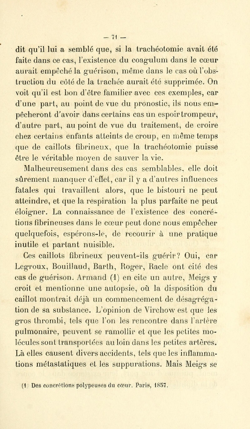 dit qu'il lui a semblé que, si la trachéotomie avait été faite dans ce cas, l'existence du coag*ulum dans le cœur aurait empêché la g'uérison, même dans le cas où l'obs- truction du côté de la trachée aurait été supprimée. On voit qu'il est bon d'être familier avec ces exemples, car d'une part, au point de vue du pronostic, ils nous em- pêcheront d'avoir dans certains cas un espoir trompeur, d'autre part, au point de vue du traitement, de croire chez certains enfants atteints de croup, en même temps que de caillots fîbrineux, que la trachéotomie puisse être le véritable moyen de sauver la vie. Malheureusement dans des cas semblables, elle doit sûrement manquer d'efïet, car il y a d'autres influences fatales qui travaillent alors, que le bistouri ne peut atteindre, et que la respiration la plus parfaite ne peut éloig-ner. La connaissance de l'existence des concré- tions fîbrineuses dans le cœur peut donc nous empêcher quelquefois, espérons-le, de recourir à une pratique inutile et partant nuisible. Ces caillots fîbrineux peuvent-ils g^uérir? Oui, car Leg-roux, Bouillaud, Barth, Rog-er, Racle ont cité des cas de g-uérison. Armand (1) en cite un autre, Meig-s y croit et mentionne une autopsie, oii la disposition du caillot montrait déjà un commencement de désag-rég^a- tion de sa substance. L'opinion de Virchow est que les g-ros thrombi, tels que l'on les rencontre dans l'artère pulmonaire, peuvent se ramollir et que les petites mo- lécules sont transportées au loin dans les petites artères. Là elles causent divers accidents, tels que les inflamma- tions métastatiques et les suppurations. Mais Meig-s se (1; Des concrétions polypeuses du coeur. Paris, 1857.