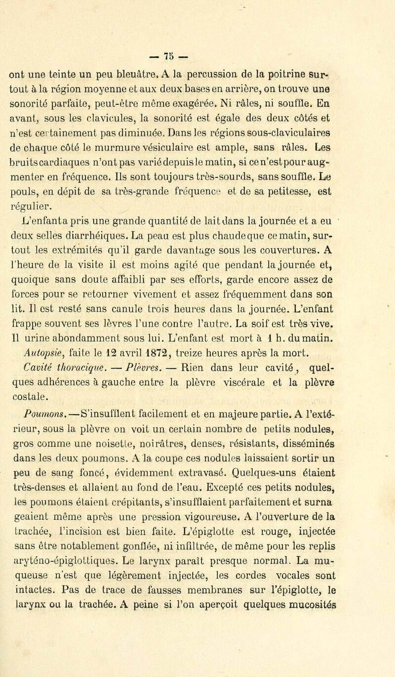 ont une teinte un peu bleuâtre* A la percussion de la poitrine sur* tout à la région moyenne et aux deux bases en arrière, on trouve une sonorité parfaite, peut-être même exagérée. Ni râles, ni souffle. En avant, sous les clavicules, la sonorité est égale des deux côtés et n'est certainement pas diminuée. Dans les régions sous-claviculaires de chaque côté le murmure vésiculaire est ample, sans râles. Les bruits cardiaques n'ont pas varié depuis le matin, si ce n'est pour aug- menter en fréquence. Ils sont toujours très-sourds, sans souffle. Le pouls, en dépit de sa très-grande fréquence et de sa petitesse, est régulier. L'enfanta pris une grande quantité de lait dans la journée et a eu • deux selles diarrhéiques. La peaa est plus chaudeque ce matin, sur- tout les extrémités qu'il garde davantage sous les couvertures. A l'heure de la visite il est moins agité que pendant la journée et, quoique sans doute affaibli par ses efforts, garde encore assez de forces pour se retourner vivement et assez fréquemment dans son lit. Il est resté sans canule trois heures dans la journée. L'enfant frappe souvent ses lèvres l'une contre l'autre. La soif est très vive. Il urine abondamment sous lui. L'enfant est mort à 1 h. du matin. Autopsie, faite le 12 avril 1872, treize heures après la mort. Cavité thoracique. — Plèvres. — Rien dans leur cavité , quel- ques adhérences à gauche entre la plèvre viscérale et la plèvre costale. Poumons.—S'insufflent facilement et en majeure partie. A l'exté- rieur, sous la plèvre on voit un certain nombre de petits nodules, gros comme une noisette, noirâtres, denses, résistants, disséminés dans les deux poumons. A la coupe ces nodules laissaient sortir un peu de sang foncé, évidemment extravasé. Quelques-uns étaient très-denses et allaient au fond de l'eau. Excepté ces petits nodules, les poumons étaient crépitants, s'insufflaient parfaitement et surna geaient même après une pression vigoureuse. A l'ouverture de la trachée, l'incision est bien faite. L'épiglotte est rouge, injectée sans être notablement gonflée, ni infiltrée, de même pour les replis aryténo-épiglottiques. Le larynx paraît presque normal. La mu- queuse n'est que légèrement injectée, les cordes vocales sont intactes. Pas de trace de fausses membranes sur l'épiglotte, le larynx ou la trachée. A peine si l'on aperçoit quelques mucosités