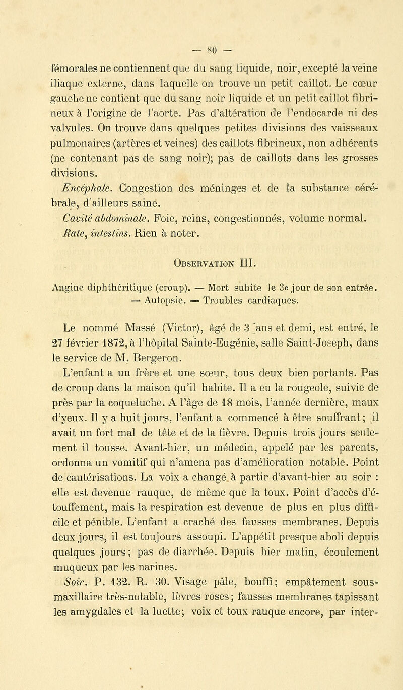 — -so - fémorales ne contiennent que du sang liquide, noir, excepté la veine iliaque externe, dans laquelle on trouve un petit caillot. Le cœur gauche ne contient que du sang noir liquide et un petit caillot fibri- neux à l'origine de l'aorte. Pas d'altération de l'endocarde ni des valvules. On trouve dans quelques petites divisions des vaisseaux pulmonaires (artères et veines) des caillots fibrineux, non adhérents (ne contenant pas de sang noir); pas de caillots dans les grosses divisions. Encéphale. Congestion des méninges et de la substance céré- brale, d'ailleurs saine. Cavité abdominale. Foie, reins, congestionnés, volume normal. Rate^ intestins. Rien à noter. Observation III. Angine diphthéritique (croup). — Mort subite le Séjour de son entrée. — Autopsie. — Troubles cardiaques. Le nommé Massé (Victor), âgé de 3 ,^ans et demi, est entré, le 27 février 1872, à l'hôpital Sainte-Eugénie, salle Saint-Joseph, dans le service de M. Bergeron. L'enfant a un frère et une sœur, tous deux bien portants. Pas de croup dans la maison qu'il habite. Il a eu la rougeole, suivie de près par la coqueluche. A l'âge de 18 mois, l'année dernière, maux d'yeux. 11 y a huit jours, l'enfant a commencé à être souffrant; \\ avait un fort mal de tête et de la fièvre. Depuis trois jours seule- ment il tousse. Avant-hier, un médecin, appelé par les parents, ordonna un vomitif qui n'amena pas d'amélioration notable. Point de cautérisations. La voix a changé à partir d'avant-hier au soir : elle est devenue rauque, de même que la toux. Point d'accès d'é- touffement, mais la respiration est devenue de plus en plus diffi- cile et pénible. L'enfant a craché des fausses membranes. Depuis deux jours, il est toujours assoupi. L'appétit presque aboli depuis quelques jours; pas de diarrhée. Depuis hier matin, écoulement muqueux par les narines. Soir. P. 132. R. 30. Visage pâle, bouffi; empâtement sous- maxillaire très-notable, lèvres roses ; fausses membranes tapissant les amygdales et la luette; voix et toux rauque encore, par inter-