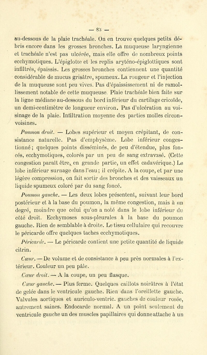 — 9/6 - au-dessous de la plaie trachéale. On en trouve quelques petits dé- bris encore dans les grosses bronches. La muqueuse laryngienne et trachéale n'est pas ulcérée, mais elle ofTre de nombreux points ecchymotiques. L'épiglotte et les replis aryténo-épiglottiques sont infiltrés, épaissis. Les grosses bronches contiennent une quantité considérable de mucus grisâtre, spumeux. La rougeur et l'injection de la muqueuse sont peu vives. Pas d'épaississement ni de ramol- lissement notable de cette muqueuse. Plaie trachéale bien faite sur la ligne médiane au-dessous du bord inférieur du cartilage cricoïde, un demi-centimètre de longueur environ. Pas d'ulcération au voi- sinage de la plaie. Infiltration moyenne des parties molles circon- voisines. Poumon droit. — Lobes supérieur et moyen crépitant, de con- sistance naturelle. Pas d'emphysème. Lobe inférieur conges- tionné ; quelques points disséminés, de peu d'étendue, plus fon- cés, ecchymotiques, colorés par un peu de sang extravasé. (Cette congestion paraît être, en grande partie, un effet cadavérique.) Le lobe inférieur surnage dans l'eau ; il crépite. A la coupe, et par une légère compression, on fait sortir des bronches et des vaisseaux un liquide spumeux coloré par du sang foncé. Poumon gauche. — Les deux lobes présentent, suivant leur bord postérieur et à la base du poumon, la même congestion, mais à (m degré, moindre que celui qu'on a noté dans le lobe inférieur du côté droit. Ecchymoses sous-pléurales à la base du poumon gauche. Rien de semblable à droite. Le tissu cellulaire qui recouvre le péricarde offre quelques taches ecchymotiques. Péricarde. — Le péricarde contient une petite quantité de liquide citrin. Cœur. — De volume et de consistance à peu près normales à l'ex- térieur. Couleur un peu pâle. Cœur droit. — A la coupe, un peu flasque. Cœur gauche.— Plus ferme. Quelques caillots noirâtres à l'état de gelée dans le ventricule gauche. Rien dans l'oreillette gauche. Valvules aortiques et auriculo-ventric. gauches de couleur rosée, autrement saines. Endocarde normal. A un point seulement du ventricule gauche un des muscles papillaires qui donne attache à un