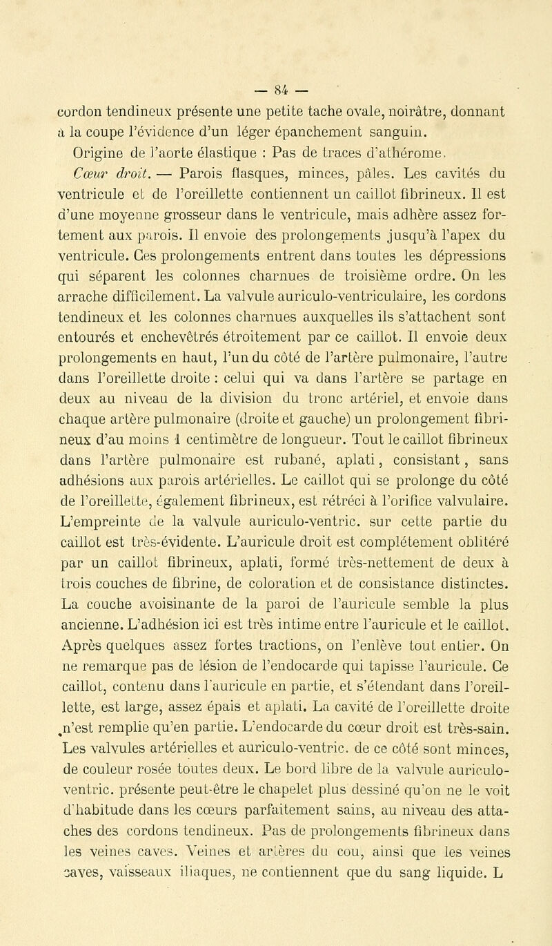 cordon tendineux présente une petite tache ovale, noirâtre, donnant a la coupe l'évidence d'un léger épanchement sanguin. Origine de l'aorte élastique : Pas de traces d'athérome. Cœur droit. — Parois flasques, minces, pâles. Les cavités du ventricule et de l'oreillette contiennent un caillot fîbrineux. 11 est d'une moyenne grosseur dans le ventricule, mais adhère assez for- tement aux parois. Il envoie des prolongements jusqu'à l'apex du ventricule. Ces prolongements entrent dans toutes les dépressions qui séparent les colonnes charnues de troisième ordre. On les arrache difficilement. La valvule auriculo-ventriculaire, les cordons tendineux et les colonnes charnues auxquelles ils s'attachent sont entourés et enchevêtrés étroitement par ce caillot. Il envoie deux prolongements en haut, l'un du côté de l'artère pulmonaire, l'autre dans l'oreillette droite : celui qui va dans l'artère se partage en deux au niveau de la division du tronc artériel, et envoie dans chaque artère pulmonaire (droite et gauche) un prolongement fibri- neux d'au moins 1 centimètre de longueur. Tout le caillot fîbrineux dans l'artère pulmonaire est rubané, aplati, consistant, sans adhésions aux parois artérielles. Le caillot qui se prolonge du côté de l'oreillette, également fîbrineux, est rétréci à l'orifice valvulaire. L'empreinte de la valvule auriculo-ventric. sur cette partie du caillot est très-évidente. L'auricule droit est complètement oblitéré par un caillot fîbrineux, aplati, formé très-nettement de deux à trois couches de fibrine, de coloration et de consistance distinctes. La couche avoisinante de la paroi de l'auricule semble la plus ancienne. L'adhésion ici est très intime entre l'auricule et le caillot. Après quelques assez fortes tractions, on l'enlève tout entier. On ne remarque pas de lésion de l'endocarde qui tapisse l'auricule. Ce caillot, contenu dans l'auricule en partie, et s'étendant dans l'oreil- lette, est large, assez épais et aplati. La cavité de l'oreillette droite ,n'est remplie qu'en partie. L'endocarde du cœur droit est très-sain. Les valvules artérielles et auriculo-ventric. de ce côté sont minces, de couleur rosée toutes deux. Le bord libre de la valvule auriculo- ventric. présente peut-être le chapelet plus dessiné qu'on ne le voit d'habitude dans les cœurs parfaitement sains, au niveau des atta- ches des cordons tendineux. Pas de prolongements fîbrineux dans les veines caves. Veines et artères du cou, ainsi que les veines :;aYes, vaisseaux iliaques, ne contiennent q-ue du sang liquide. L