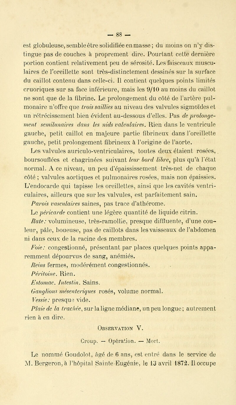 est globuleuse, semble être solidifiée en masse; du moins on n'y dis- tingue pas de couches à proprement dire. Pourtant cette dernière portion contient relativement peu de sérosité. Les faisceaux muscu- laires de l'oreillette sont très-distinctement dessinés sur la surface du caillot contenu dans celle-ci. Il contient quelques points limités cruoriques sur sa face inférieure, mais les 9/10 au moins du caillot ne sont que de la fibrine. Le prolongement du côté de l'artère pul- monaire n'offre que trois saillies au niveau des valvules sigmoïdes et un rétrécissement bien évident au-dessous d'elles. Pas de prolonge- ment semilunai?'es dans les nids valvulaires. Rien dans le ventricule gauche, petit caillot en majeure partie fibrineux dans l'oreillette gauche, petit prolongement fibrineux à l'origine de l'aorte. Les valvules auriculo-ventriculaires, toutes deux étaient rosées,. boursouflées et chagrinées suivant leur bord libi^e^ plus qu'à l'état normal. A ce niveau, un peu d'épaississement très-net de chaque côté ; valvules aortiques et pulmonaires rosées, mais non épaissies. L'endocarde qui tapisse les oreillettes, ainsi que les cavités ventri- culaires, ailleurs que sur les valvules, est parfaitement sain. Parois vasculaires saines, pas trace d'athérome. Le péricarde contient une légère quantité de liquide citrin. Rate: volumineuse, très-ramollie, presque diffluente, d'une cou- leur, pâle, boueuse, pas de caillots dans les vaisseaux de l'abdomen ni dans ceux de la racine des membres. Foie: congestionné, présentant par places quelques points appa- remment dépourvus de sang, anémiés. Reins fermes, modérément congestionnés. Péritoine, Rien. Estomac. Intestin. Sains. Ganglions mésenteriques rosés, volume normal. Vessie: presque vide. Plaie de la trachée^ sur la ligne médiane, un peu longue ; autrement rien à en dire. Observation V. Croup. — Opération. — Mort. Le nommé Goudolot, âgé de 6 ans, est entré dans le service de M. Bergeron, à l'hôpital Sainte-Eugénie, le IJ avril i872. Il occupe