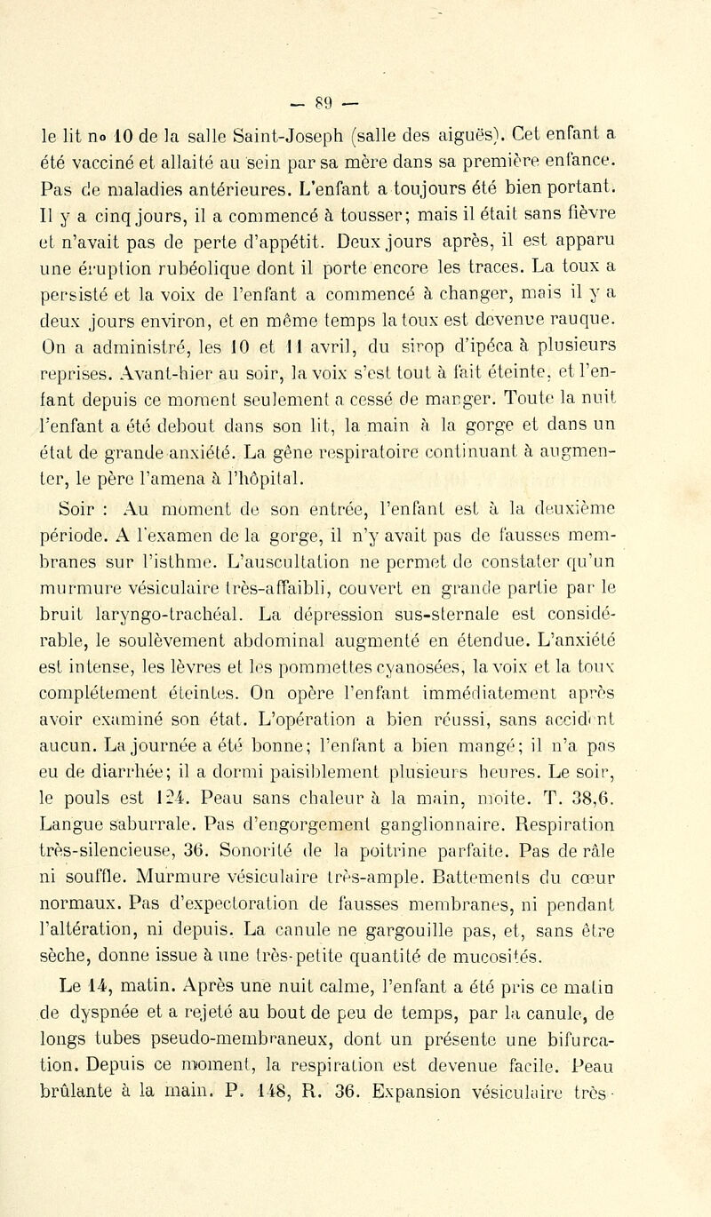 le lit no 10 de la salle Saint-Joseph (salle des aiguës). Cet enfant a été vacciné et allaité au sein par sa mère dans sa première enfance. Pas de maladies antérieures. L'enfant a toujours été bien portant. Il y a cinq jours, il a commencé à tousser; mais il était sans fièvre et n'avait pas de perte d'appétit. Deux jours après, il est apparu une éruption rubéolique dont il porte encore les traces. La toux a persisté et la voix de l'enfant a commencé à changer, mais il y a deux jours environ, et en même temps la toux est devenue rauque. On a administré, les 10 et 11 avril, du sirop d'ipéca à plusieurs reprises. Avant-hier au soir, la voix s'est tout à fait éteinte, et l'en- fant depuis ce moment seulement a cessé de manger. Toute la nuit l'enfant a été debout dans son lit, la main à la gorge et dans un état de grande anxiété. La gêne respiratoire continuant à augmen- ter, le père l'amena à l'hôpital. Soir : Au moment de son entrée, l'enfant est à la deuxième période. A l'examen de la gorge, il n'y avait pas de fausses mem- branes sur l'isthme. L'auscultation ne permet de constater qu'un murmure vésiculaire très-affaibli, couvert en grande partie par le bruit laryngo-trachéal. La dépression sus-sternale est considé- rable, le soulèvement abdominal augmenté en étendue. L'anxiété est intense, les lèvres et les pommettes cyanosées, la voix et la tou\ complètement éteintes. On opère l'enfant immédiatement après avoir examiné son état. L'opération a bien réussi, sans accidi nt aucun. La journée a été bonne; l'enfant a bien mangé; il n'a pas eu de diarrhée; il a dormi paisiblement plusieurs heures. Le soir, le pouls est l?^. Peau sans chaleur à la main, moite. T. 38,6. Langue saburrale. Pas d'engorgement ganglionnaire. Respiration très-silencieuse, 36. Sonorité de la poitrine parfaite. Pas de râle ni souffle. Murmure vésiculaire très-ample. Battements du cœur normaux. Pas d'expectoration de fausses membranes, ni pendant l'altération, ni depuis. La canule ne gargouille pas, et, sans être sèche, donne issue aune très-petite quantité de mucosités. Le 14, matin. Après une nuit calme, l'enfant a été pris ce malin de dyspnée et a rejeté au bout de peu de temps, par la canule, de longs tubes pseudo-membraneux, dont un présente une bifurca- tion. Depuis ce moment, la respiration est devenue facile. Peau brûlante à la main. P. 148, R. 36. Expansion vésiculaire très-