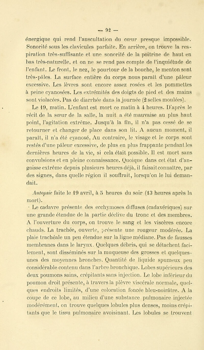 — 9-2 — énergique qui rend l'auscultation du cœur presque impossible. Sonorité sous les clavicules parfaite. En arrière, on trouve la res- piration très-suffi santé et une sonorité de la poitrine de haut en bas très-naturelle, et on ne se rend pas compte de l'inquiétude de l'enfant. Le front, le nez, le pourtour de la bouche, le menton sont très-pâles. La surface entière du corps nous paraît d'une pâleur excessive. Les lèvres sont encore assez rosées et les pommettes à peine cyanosées. Les extrémités des doigts de pied et des mains sont violacées. Pas de diarrhée dans la journée (2 selles moulées). Le 19, matin. L'enfant est mort ce matin à Â heures. D'après le récit de la sœur de la salle, la nuit a été mauvaise au plus haut point, l'agitation extrême. Jusqu'à la fin, il n'a pas cessé de se retourner et changer de place dans son lit. A aucun moment, il paraît, il n'a été cyanose. Au contraire, le visage et le corps sont restés d'une pâleur excessive, de plus en plus frappante pendant les dernières heures de la vie, si cela était possible. Il est mort sans convulsions et en pleine connaissance. Quoique dans cet état d'an- goisse extrême depuis plusieurs heures déjà, il faisait connaître, par des signes, dans quelle région il souffrait, lorsqu'on le lui deman- dait. Autopsie faite le 19 avril, à 5 heures du soir (13 heures après la mort). - Le cadavre présente des ecchymoses diffuses (cadavériques) sur une grande étendue de la partie déclive du tronc et des membres. A l'ouverture du corps, on trouve le sang et les viscères encore chauds. La trachée, ouverte, j>résente une rougeur modérée, La plaie trachéale un peu étendue sur la ligne médiane. Pas de fausses membranes dans le larynx. Quelques débris, qui se détachent faci- lement, sont disséminés sur la muqueuse des grosses et quelques- unes des moyennes bronches. Quantité de liquide spumeux peu considérable contenu dans l'arbre bronchique. Lobes supérieurs des deux poumons sains, crépitants sans injection. Le lobe inférieur du poumon droit présente, à travers la plèvre viscérale normale, quel- ques endroits limités, d'une coloration foncée bleu-noirâtre. A la coupe de ce lobe, au milieu d'une substance pulmonaire injectée modérément, on trouve quelques lobules plus denses, moins crépi- tants que le tissu pulmonaire avoisinant. Les lobules se trouvent