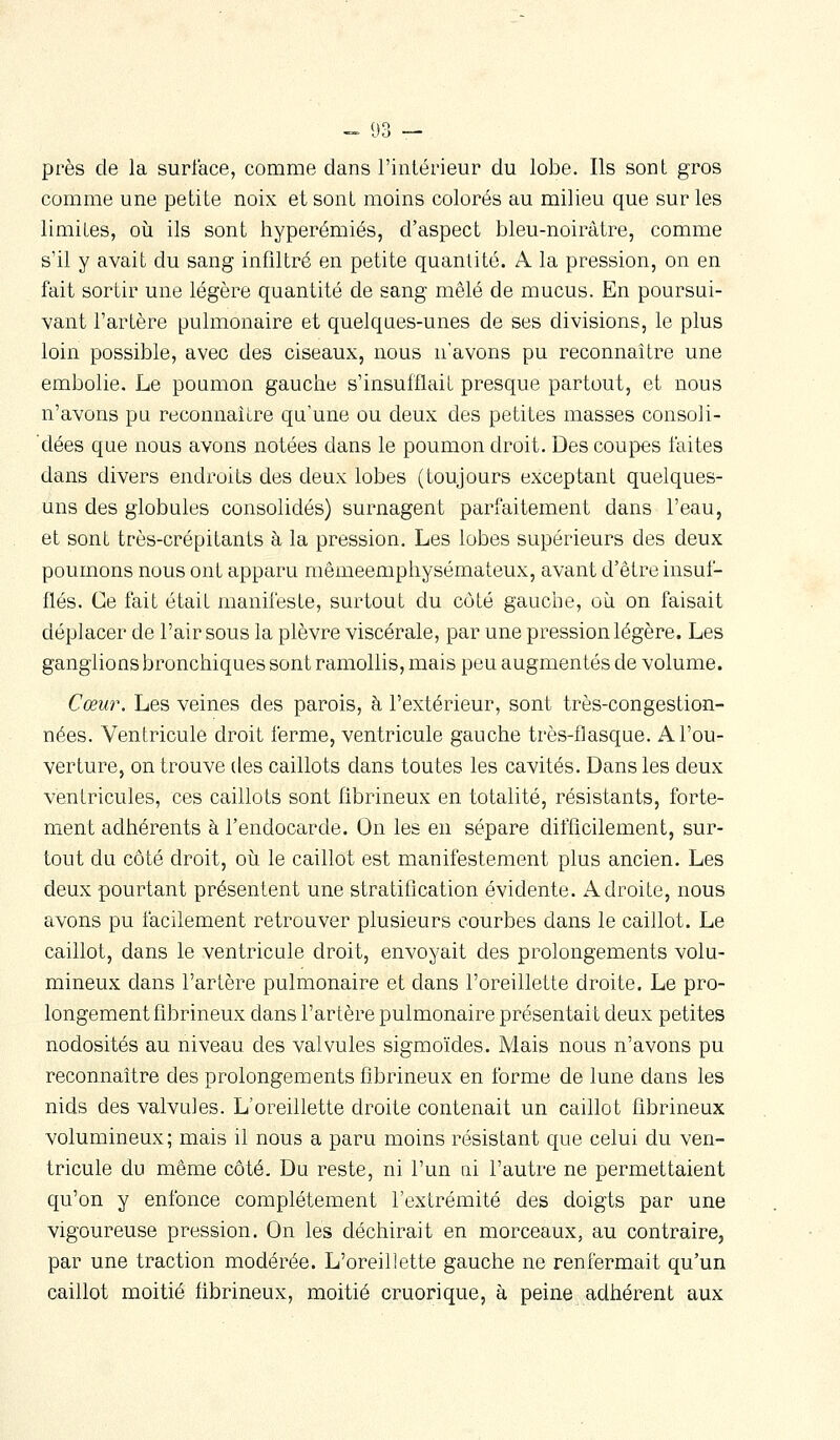 près de la surface, comme dans l'intérieur du lobe. Ils sont gros comme une petite noix et sont moins colorés au milieu que sur les limites, où ils sont hyperémiés, d'aspect bleu-noirâtre, comme s'il y avait du sang infiltré en petite quantité. A la pression, on en fait sortir une légère quantité de sang mêlé de mucus. En poursui- vant l'artère pulmonaire et quelques-unes de ses divisions, le plus loin possible, avec des ciseaux, nous n'avons pu reconnaître une embolie. Le poamon gauche s'insufflait presque partout, et nous n'avons pu reconnaître qu'une ou deux des petites masses consoli- dées que nous avons notées dans le poumon droit. Des coupes faites dans divers endroits des deux lobes (toujours exceptant quelques- uns des globules consolidés) surnagent parfaitement dans l'eau, et sont très-crépitants à la pression. Les lobes supérieurs des deux poumons nous ont apparu mêmeemphysémateux, avant d'être insuf- flés. Ce fait était manifeste, surtout du coté gauche, où on faisait déplacer de l'air sous la plèvre viscérale, par une pression légère. Les ganglions bronchiques sont ramollis, mais peu augmentés de volume. Cœur. Les veines des parois, à l'extérieur, sont très-congestion- nées. Ventricule droit ferme, ventricule gauche très-flasque. A l'ou- verture, on trouve des caillots dans toutes les cavités. Dans les deux ventricules, ces caillots sont fibrineux en totalité, résistants, forte- ment adhérents à l'endocarde. On les en sépare difficilement, sur- tout du côté droit, où le caillot est manifestement plus ancien. Les deux pourtant présentent une stratification évidente. Adroite, nous avons pu facilement retrouver plusieurs courbes dans le caillot. Le caillot, dans le ventricule droit, envoyait des prolongements volu- mineux dans l'artère pulmonaire et dans l'oreillette droite. Le pro- longement fibrineux dans l'artère pulmonaire présentait deux petites nodosités au niveau des valvules sigmoïdes. Mais nous n'avons pu reconnaître des prolongements fibrineux en forme de lune dans les nids des valvules. L'oreillette droite contenait un caillot fibrineux volumineux; mais il nous a paru moins résistant que celui du ven- tricule du même côté. Du reste, ni l'un ni l'autre ne permettaient qu'on y enfonce complètement l'extrémité des doigts par une vigoureuse pression. On les déchirait en morceaux, au contraire, par une traction modérée. L'oreillette gauche ne renfermait qu'un caillot moitié fibrineux, moitié cruorique, à peine adhérent aux