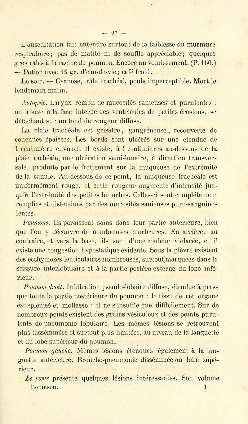 L'ausculLatioii fait entendre surtout de la faiblesse du murmure respiratoire; pas de matité ni de souffle appréciable; quelques gros râles à la racine du poumon. Encore un vomissement. (P. 160.) — Potion avec 15 gr. d'eau-de-vie; café froid. Le soir. — Cyanose, râle trachéal, pouls imperceptible. Mort le lendemain matin. Autopsie. Larynx rempli de mucosités sanieuses et purulentes : on trouve h la face interne des ventricules de petites érosions, se détachant sur un fond de rougeur diffuse. La plaie trachéale est grisâtre , gangreneuse, recouverte de couennes épaisses. Les bords sont ulcérés sur une étendue de 1 centimètre environ. Il existe, à -4 centimètres au-dessous de la plaie trachéale, une ulcération semi-lunaire, à direction transver- sale, produite par le frottement sur la muqueuse de l'extrémité de la canule. Au-dessous de ce point, la muqueuse trachéale est uniformément rouge, et cette rougeur augmente d'intensité jus- qu'à l'extrémité des petites bronches. Celles-ci sont complètement remplies et distendues par des mucosités sanieuses puro-sanguino- lentes. Poumons. Ils paraissent sains dans leur partie antérieure, bien qne l'on y découvre de nombreuses marbrures. En arrière, au contraire, et vers la base, ils sont d'une couleur violacée, et il existe une congestion hypostatique évidente. Sous la plèvre existent des ecchymoses lenticulaires nombreuses, surtoufmarquées dans la scissure interlobulaire et à la partie postéro-externe du lobe infé- rieur. Poumon droit. Infiltration pseudo-lobaire diffuse, étendue à pres- que toute la partie postérieure du poumon : le tissu de cet organe est splénisé et mollasse : il ne s'insuffle que difficilement. Sur de nombreux points existent des grains vésiculeux et des points puru- lents de pneumonie lobulaire. Les mêmes lésions se retrouvent plus disséminées et surtout plus limitées, au niveau de la languette et du lobe supérieur du poumon. Poumon gauche. Mêmes lésions étendues également à la lan- guette antérieure. Broncho-pneumonie disséminée au lobe supé- rieur. Le cœur présente quelques lésions intéressantes. Son volume Robinson. 7