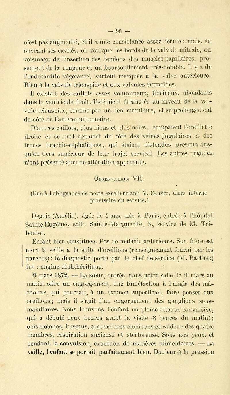 n'est pas augmenté, et il a une consistance assez ferme : mais, en ouvrant ses cavités, on voit que les bords de la valvule mi traie, au voisinage de l'insertion des tendons des muscles papillaires, pré- sentent de la rougeur et un boursouflement très-notable. Il y a de l'endocardite végétante, surtout marquée à la valve antérieure. Rien à la valvule tricuspide et aux valvules sigmoïdes. Il existait des caillots assez volumineux, fibrineux, abondants dans le ventricule droit. Ils étaient étranglés au niveau de la val- vule tricuspide, comme par un lien circulaire, et se prolongeaient du côté de l'artère pulmonaire. D'autres caillots, plus nious et plus noirs, occupaient l'oreillette droite et se prolongeaient du côté des veines jugulaires et des troncs brachio-céphaîiques, qui étaient distendus presque jus- qu'au tiers supérieur de leur trajet cervical. Les autres organes n'ont présenté aucune altération apparente. Observation VIL (Due à l'obligeance de notre excellent ami M. Seuvre, alors interne provisoire du service.) Degoix (Amélie), âgée de 4 ans, née à Paris, entrée à l'hôpital Sainte-Eugénie, salb Sainte-Marguerite, 5, service de M. Tri- boulet. Enfant bien constituée. Pas de maladie antérieure. Son frère est 1 mort la veille à la suite d'oreillons (renseignement fourni par les parents) : le diagnostic porté par le chef de service (M. Barthez)  fut : angine diphthéritique. 9 mars 1872, — La sœur, entrée dans notre salle le 9 mars au matin, offre un engorgement, une tuméfaction à l'angle des mâ- choires, qui pourrait, à un examen superficiel, faire penser aux oreillons; mais il s'agit d'un engorgement des ganglions sous- maxillaires. Nous trouvons l'enfant en pleine attaque convulsive, qui a débuté deux heures avant la visite (8 heures du matin) ; opisthotonos, trismus, contractures cloniques et raideur des quatre membres, respiration anxieuse et stertoreuse. Sous nos yeux, et pendant la convulsion, expuition de matières alimentaires. — La veille, l'enfant se portait parfaitement bien. Douleur à la pression