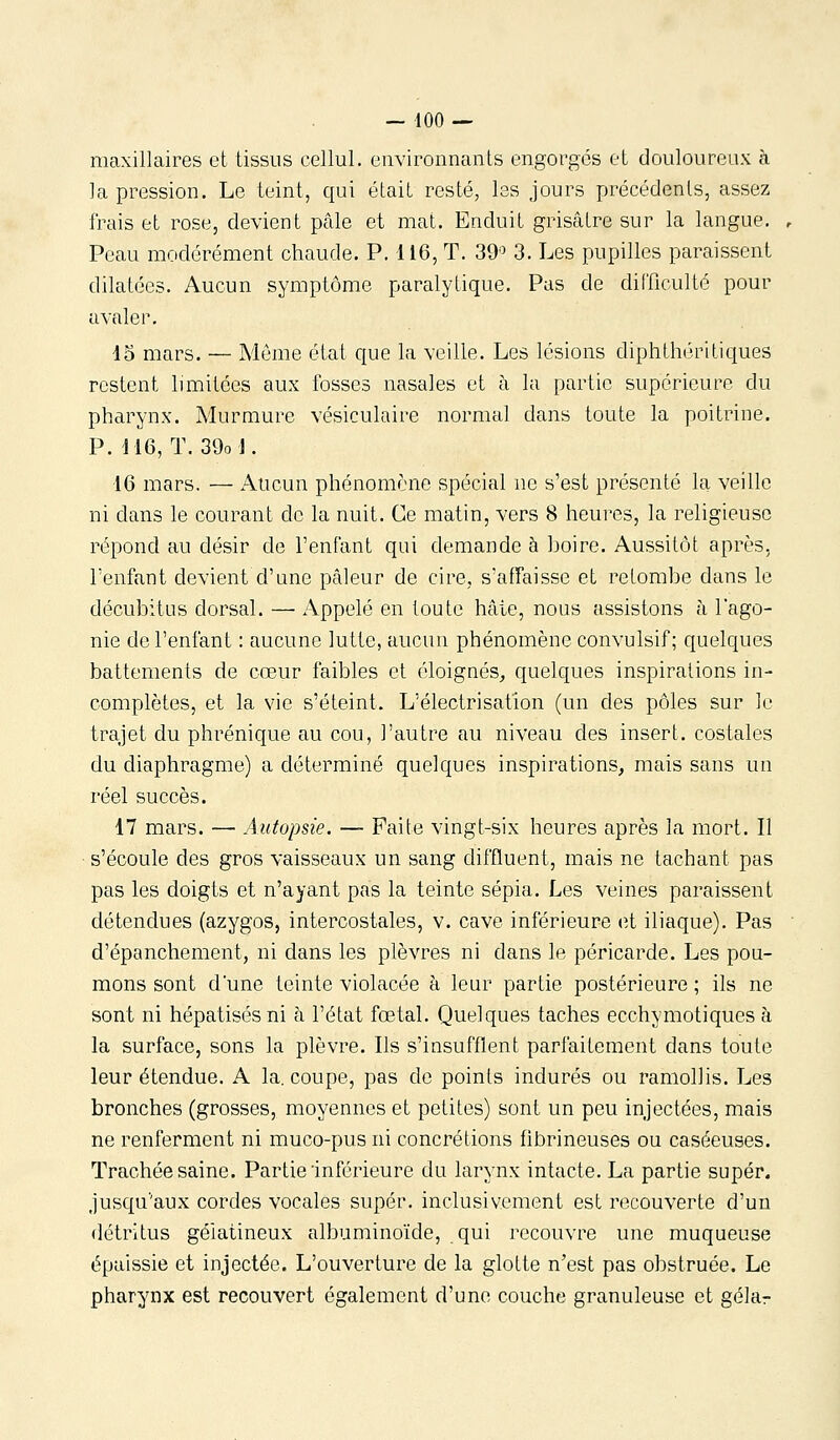 maxillaires et tissus cellul. environnants engorges et douloureux à la pression. Le teint, qui était resté, les jours précédents, assez frais et rose, devient pâle et mat. Enduit grisâtre sur la langue. Peau modérément chaude. P. 116, T. 39'' 3. Les pupilles paraissent dilatées. Aucun symptôme paralytique. Pas de difTiculté pour avaler, 15 mars. — Môme état que la veille. Les lésions diphthéritiques restent limitées aux fosses nasales et à la partie supérieure du pharynx. Murmure vésiculaire normal dans toute la poitrine. P. 116, ï. 39ol. 16 mars. — Aucun phénomène spécial ne s'est présenté la veille ni dans le courant de la nuit. Ce matin, vers 8 heures, la religieuse répond au désir de l'enfant qui demande à boire. Aussitôt après, l'enfant devient d'une pâleur de cire, s'affaisse et retombe dans le décubitus dorsal. — Appelé en toute hâte, nous assistons à l'ago- nie de l'enfant : aucune lutte, aucun phénomène convulsif; quelques battements de cœur faibles et éloignés, quelques inspirations in- complètes, et la vie s'éteint. L'électrisafion (un des pôles sur le trajet du phrénique au cou, l'autre au niveau des insert, costales du diaphragme) a déterminé quelques inspirations, mais sans un réel succès. 17 mars. — Autopsie. — Faite vingt-six heures après la mort. Il ■ s'écoule des gros vaisseaux un sang diffluent, mais ne tachant pas pas les doigts et n'ayant pas la teinte sépia. Les veines paraissent détendues (azygos, intercostales, v. cave inférieure et iliaque). Pas d'épanchement, ni dans les plèvres ni dans le péricarde. Les pou- mons sont d'une teinte violacée à leur partie postérieure ; ils ne sont ni hépatisés ni à l'état fœtal. Quelques taches ecchymotiques à la surface, sons la plèvre. Ils s'insufflent parfaitement dans toute leur étendue. A la. coupe, pas de points indurés ou ramollis. Les bronches (grosses, moyennes et petites) sont un peu injectées, mais ne renferment ni muco-pus ni concrétions fibrineuses ou caséeuses. Trachée saine. Partie inférieure du larynx intacte. La partie super, jusqu'aux cordes vocales super, inclusivement est recouverte d'un détritus gélatineux albuminoïde, qui recouvre une muqueuse épaissie et injectée. L'ouverture de la glotte n'est pas obstruée. Le pharynx est recouvert également d'une couche granuleuse et gékr