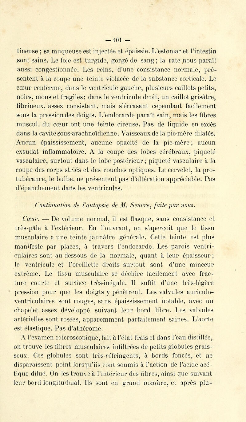 tineuse ; sa muqueuse est injectée et épaissie. L'estomac et l'intestin sont sains. Le foie est turgide, gorgé do sang; la rate .nous paraît aussi congestionnée. Les reins, d'une consistance normale, pré- sentent à la coupe une teinte violacée de la substance corticale. Le cœur renferme, dans le ventricule gauche, plusieurs caillots petits, noirs, mous et fragiles; dans le ventricule droit, un caillot grisâtre, fîbrineux, assez consistant, mais s'écrasant cependant facilement sous la pression des doigts. L'endocarde paraît sain, mais les fibres muscul. du cœur ont une teinte cireuse. Pas de liquide en excès dans la cavité sous-arachnoïdienne. Vaisseaux de la pie-mère dilatés. Aucun épaississement, aucune opacité de la pie-mère ; aucun exsudât inflammatoire. A la coupe des lobes cérébraux, piqueté vasculaire, surtout dans le lobe postérieur; piqueté vasculaire à la coupe des corps striés et des couches optiques. Le cervelet, la pro- tubérance, le bulbe, ne présentent pas d'altération appréciable. Pas d'épanchement dans les ventricules. Continuation de Vautopsie de M. Seuvre, faite par nous. Cœur. — De volume normal, il est flasque, sans consistance et très-pâle à l'extérieur. En l'ouvrant, on s'aperçoit que le tissu musculaire a une teinte jaunâtre générale. Cette teinte est plus manifeste par places^ à travers l'endocarde. Les parois ventri- culaires sont au-dessous de la normale, quant à leur épaisseur; le ventricule et l'oriiillette droits surtout sont d'une minceur extrême. Le tissu musculaire se déchire facilement avec frac- ture courte et surface • très-inégale. Il suffit d'une très-légère pression pour que les doigts y pénètrent. Les valvules auriculo- ventriculaires sont rouges, sans épaississement notable, avec un chapelet assez développé suivant leur bord libre. Les valvules artérielles sont rosées, apparemment parfaitement saines. L'aorte est élastique. Pas d'athérome. A l'examen microscopique, fait à l'état frais et dans l'eau distillée, on trouve les fibres musculaires infiltrées de petits globules grais- seux. Ces globules sont très-réfringents, à bords foncés, et ne disparaissent point lorsqu'ils sont soumis à l'action de l'acide acé- tique dilué. On les trou\ 3 à l'intérieur des fibres, ainsi que suivant jeui^Dord longitudinal. Ils sont en grand nombru, et après plu-