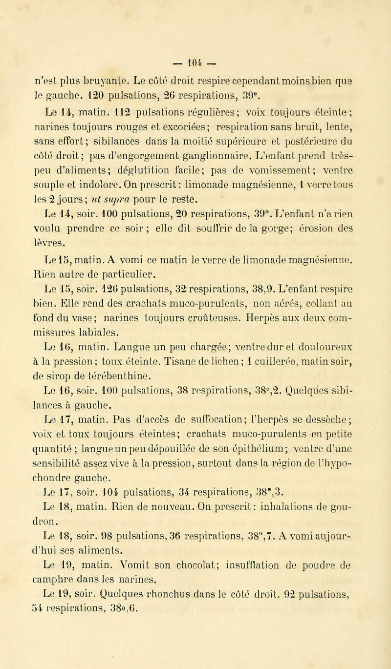 n'est plus bruyante. Le côté droit respire cependant moins bien que le {gauche. 120 pulsations, 26 respirations, 39°. Le lA, matin. 112 pulsations régulières; voix toujours éteinte; narines toujours rouges et excoriées; respiration sans bruit, lente, sans effort; sibilances dans la moitié supérieure et postérieure du côté droit; pas d'engorgement ganglionnaire. L'enfant prend très- peu d'aliments; déglutition facile; pas de vomissement; ventre souple et indolore. On prescrit : limonade magnésienne, 1 verre tous les 2 jours ; nt supra pour le reste. Le 14., soir. 400 pulsations, 20 respirations, 39. L'enfant n'a rien voulu prendre ce soir; elle dit souffrir de la gorge; érosion des lèvres. Le 15, matin. A vomi ce matin le verre de limonade magnésienne. Rien autre de particulier. Le 15, soir. 126 pulsations, 32 respirations, 38,9. L'enfant respire bien. Elle rend des crachats muco-purulents, non aérés, collant au fond du vase ; narines toujours croûteuses. Herpès aux deux com- missures labiales. Le 16, matin. Langue un peu chargée; ventre dur et douloureux à la pression : toux éteinte. Tisane de lichen ; 1 cuillerée, matin soir, de sirop de térébenthine. Le 16, soir. 100 pulsations, 38 respirations, 38%2. Quelques sibi- lances H gauche. Le 17, matin. Pas d'accès de suffocation; l'herpès se dessèche; voix et toux toujours éteintes; crachats muco-purulents en petite quantité ; langueun peu dépouillée de son épithélium; ventre d'une sensibilité assez vive à la pression, surtout dans la région de l'hypo- chondre gauche. Le 17, soir. 104 pulsations, 34 respirations, 38,3. Le 18, matin. Rien de nouveau. On prescrit: inhalations de gou- dron. Le 18, soir. 98 pulsations, 36 respirations, 38,7. A vomi aujour- d'hui ses aliments. Le 19, matin. Vomit son chocolat; insufflation de poudre de camphre dans les narines. Le 19, soir. Quelques rhonchus dans le côté droit. 92 pulsations, 54 respirations, 38o.6.