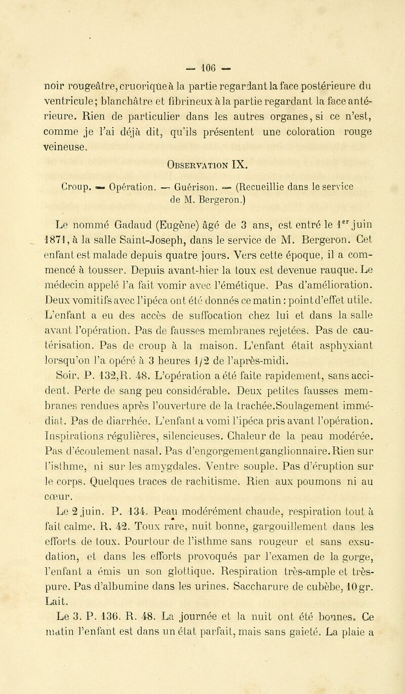 noir rougeâtre, cruoriqûeàla partie regardant la face postérieure du ventricule; blanchâtre et fibrineux à la partie regardant la face anté- rieure. Rien de particulier dans les autres organes, si ce n'est, comme je Tai déjà dit, qu'ils présentent une coloration rouge veineuse. Observation IX. Croup. «— Opération. — Guérison. — (Recueillie dans le service de M. Bergeron.) Le nommé Gadaud (Eugène) âgé de 3 ans, est entré le r juin i87l, à la salle Saint-Joseph, dans le service de M. Bergeron. Cet enfant est malade depuis quatre jours. Vers cette époque, il a com- mencé à tousser. Depuis avant-hier la toux est devenue rauque. Le médecin appelé l'a fait vomir avec l'émétique. Pas d'amélioration. Deux vomitifs avec l'ipéca ont été donnés ce matin : pointd'efTet utile. L'enfant a eu des accès de suffocation chez lui et dans la salle avant l'opération. Pas de fausses membranes rejetées. Pas de cau- térisation. Pas de croup à la maison. L'enfant était asphyxiant lorsqu'on l'a opéré à 3 heures 1/2 de l'après-midi. Soir. P. 132,R. 48. L'opération a été faite rapidement, sans acci- dent. Perte de sang peu considérable. Deux petites fausses mem- branes rendues après l'ouverture de la trachée.Soulagement immé- diat. Pas de diarrhée. L'enfant a vomi l'ipéca pris avant l'opération. Inspirations régulières, silencieuses. Chaleur de la peau modérée. Pas d'écoulement nasal. Pas d'engorgementganglionnaire.Rien sur l'isihme, ni sur les amygdales. Ventre souple. Pas d'éruption sur le corps. Quelques traces de rachitisme. Rien aux poumons ni au cœur. Le 2 juin. P. 134. Peau modérément chaude, respiration tout à fait calme. R. 42. Toux rare, nuit bonne, gargouillement dans les efforts de toux. Pourtour de l'isthme sans rougeur et sans exsu- dation, et dans les efforts provoqués par l'examen de la gorge, l'enfant a émis un son glotlique. Respiration très-ample et très- pure. Pas d'albumine dans les urines. Saccharure de cubèbe, 10 gr. Lait. Le 3. P. 136. R. 48. La journée et la nuit ont été bonnes. Ce nutin l'enfant est dans im état parfait, mais sans gaieté. La plaie a