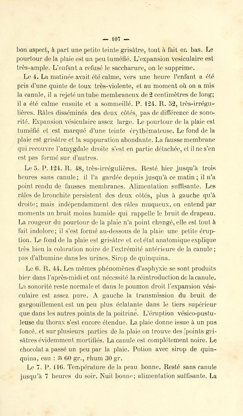 bon aspect, à part une petite teinte grisâtre, tout à fait en bas. Le pourtour de la plaie est un peu tuméfié. L'expansion vesiculaire est très-ample. L'enfant a refusé le saccharure, on le supprime. Le 4. La matinée avait été calme, vers une heure l'enfant a été pris d'une quinte de toux très-violente, et au moment où on a mis la canule, il a rejeté un tube membraneux de 2 centimètres de long; il a été calme ensuite et a sommeillé. P. L24. R. 52, très-irrégu- lières. Râles disséminés des deux côtés, pas de différence de sono- rité. Expansion vesiculaire assez large. Le pourtour de la plaie est tuméfié et est marqué d'une teinte érythémateuse. Le fond de la plaie est grisâtre et la suppuration abondante. La fausse membrane qui recouvre l'amygdale droite s'est en partie détachée, et il ne s'en est pas formé sur d'autres. Le 5. P. 124. R. 48, très-irrégulières. Resté hier jusqu'à trois heures sans canule; il l'a gardée depuis jusqu'à ce matin ; il n'a point rendu de fausses membranes. Alimentation suffisante. Les râles de bronchite persistent des deux côtés, plus à gauche qu'à droite; mais indépendamment des râles muqueux, on entend par moments un bruit moins humide qui rappelle le bruit de drapeau. La rougeur du pourtour de la plaie n'a point chongé, elle est tout h fait indolore ; il s'est formé au-dessous de la plaie une petite érup- tion. Le fond de la plaie est grisâtre et cet état anatomique explique très bien la coloration noire de l'extrémité antérieure de la canule ; pas d'albumine dans les urines. Sirop de quinquina. Le 6. R. 44. Les mêmes phénomènes d'asphyxie se sont produits hier dans l'après-midi et ont nécessité la réintroduction de la canule. La sonorité reste normale et dans le poumon droit l'expansion vesi- culaire est assez pure. A gauche la transmission du bruit de gargouillement est un peu plus éclatante dans le tiers supérieur que dans les autres points de la poitrine. L'éruption vésico-pustu- leuse du thorax s'est encore étendue. La plaie donne issue à un pus foncé, et sur plusieurs parties de la plaie on trouve des [points gri- sâtres évidemment mortifiés. La canule est complètement noire. Le chocolat a passé un peu par la plaie. Potion avec sirop de quin- quina, eau : âS 60 gr., rhum .30 gr. Le 7. P. 116. Température de la peau bonne. Resté sans canule jusqu'à 7 heures du soir. Nuit bonne; alimentation suffisante. La