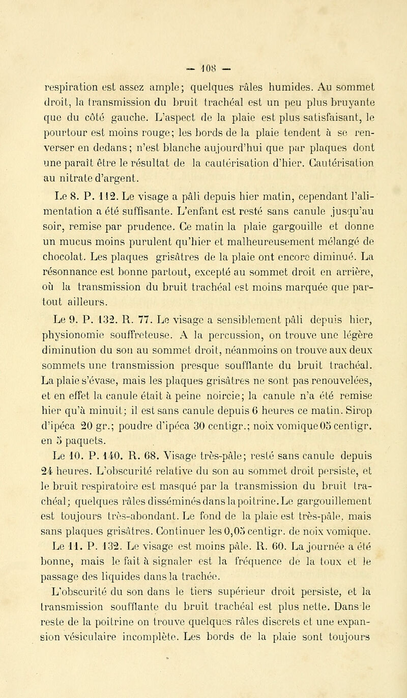 respiration est assez ample; quelques râles humides. Au sommet droit, la Iransmission du bruit trachéal est un peu plus bruyante que du côté gauche. L'aspect de la plaie est plus satisfaisant, le pourtour est moins rouge; les bords de la plaie tendent à se ren- verser en dedans; n'est blanche aujourd'hui que par plaques dont une paraît être le résultat de la cautérisation d'hier. Cautérisation au nitrate d'argent. Le 8. P. 112. Le visage a pâli depuis hier matin, cependant l'ali- mentation a été suffisante. L'enfant est resté sans canule jusqu'au soir, remise par prudence. Ce matin la plaie gargouille et donne un mucus moins purulent qu'hier et malheureusement mélangé de chocolat. Les plaques grisâtres de la plaie ont encore diminué. La résonnance est bonne partout, excepté au sommet droit en arrière, où la transmission du bruit trachéal est moins marquée que par- tout ailleurs. Le 9. P. 132. R. 77. Le visage a sensiblement pâli depuis hier, physionomie souffreteuse. A la percussion, on trouve une légère diminution du sou au sommet droit, néanmoins on trouve aux deux sommets une transmission presque soufflante du bruit trachéal. La plaie s'évase, mais les plaques grisâtres ne sont pas renouvelées, et en effet la canule était à peine noircie; la canule n'a été remise hier qu'à minuit; il est sans canule depuis 6 heures ce matin. Sirop d'ipéca 20 gr.; poudre d'ipéca 30 ccntigr.; noix voniiqueOacentigr. en 5 paquets. Le 10. P. 140. R. 68. Visage très-pâle; resté sans canule depuis 24 heures. L'obscurité relative du son au sommet droit persiste, et le bruit respiratoire est masqué par la transmission du bruit tra- chéal; quelques râles disséminés dans la poitrine. Le gargouillement est toujours très-abondant. Le fond de la plaie est très-pâle, mais sans plaques grisâtres. Continuer les0,0ocentigr. de noix vomique. Le 11. P. 132. Le visage est moins pâle. R. 60. La journée a été bonne, mais le fait à signaler est la fréquence de la toux et le passage des liquides dans la trachée. L'obscurité du son dans le tiers supérieur droit persiste, et la transmission soufflante du bruit trachéal est plus nette. Dansle reste de la poitrine on trouve quelques râles discrets et une expan- sion vésiculaire incomplète. Les bords de la plaie sont toujours