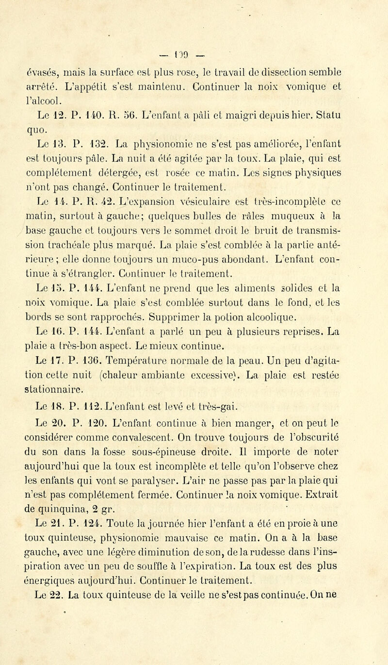 évasés, mais la surface est plus rose, le travail de dissection semble arrêté. L'appétit s'est maintenu. Continuer la noix vomique et l'alcool. Le 12. P. i-iO. R. 36. L'enfant a pâli et maigri depuis hier. Statu quo. Le 13. P. 13:2. La physionomie ne s'est pas améliorée, l'enfant est toujours pâle. La nuit a été agitée par la toux. La plaie, qui est complètement détergée, est rosée ce matin. Les signes physiques n'ont pas changé. Continuer le traitement. Le a. P. R. 4-2. L'expansion vésiculaire est très-incomplète ce matin, surtout à gauche ; quelques bulles de râles muqueux à la base gauche et toujours vers le sommet droit le bruit de transmis- sion trachéale plus marqué. La plaie s'est comblée à la partie anté- rieure ; elle donne toujours un muco-pus abondant. L'enfant con- tinue à s'étrangler. Continuer !e traitement. Le 'J3. P. iAi. L'enfant ne prend que les aliments solides et la noix vomique, La plaie s'est comblée surtout dans le fond, et les bords se sont rapprochés. Supprimer la potion alcoolique. Le 16. P. 14i. L'enfant a parlé un peu à plusieurs reprises, La plaie a très-bon aspect. Le mieux continue. Le 17. P. 136. Température normale de la peau. Un peu d'agita- tion cette nuit (chaleur ambiante excessive). La plaie est restée stationnaire. Le 18. P. 112.L'enfant est levé et très-gai. Le 20. P. 120. L'enfant continue à bien manger, et on peut le considérer comme convalescent. On trouve toujours de l'obscurité du son dans la fosse sous-épineuse droite. Il importe de noter aujourd'hui que la toux est incomplète et telle qu'on l'observe chez les enfants qui vont se paralyser. L'air ne passe pas par la plaie qui n'est pas complètement fermée. Continuer 2a noix vomique. Extrait de quinquina, 2 gr. Le 21. P. 12-4. Toute la journée hier l'enfant a été en proie à une toux quinteuse, physionomie mauvaise ce matin. On a à la base gauche, avec une légère diminution de son, de la rudesse dans l'ins- piration avec un peu de souffle à l'expiration. La toux est des plus énergiques aujourd'hui. Continuer le traitement. Le 22. La toux quinteuse de la veille ne s'estpas continuée. On ne