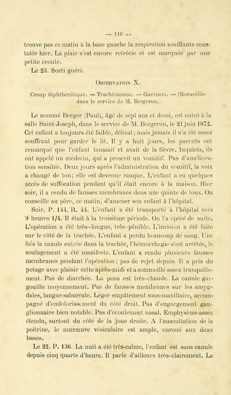 — IIO — trouve pas ce matin à la base gauche ]a respiration soufflante cons- tatée hier. La plaie s'est encore retrécie et est marquée par une petite croûte. Le 23. Sorti guéri. Observation X. Croup diphthéritique. —Trachéotomie. — Guérison, — (Recueillie dans le service de Al. Bergeron.) Le nommé Berger (Paul), âgé de sept ans et demi, est entré à la salle Saint-Joseph, dans le service de M. Bergeron, le 2! juin 1872. Cet enfant a toujours été faible, délicat; mais jamais il n'a été assez souffrant pour garder le lit. Il y a huit jours, les parents ont remarqué que l'enfant toussait et avait de la fièvre. Inquiets, ils ont appelé un médecin, qui a prescrit un vomitif. Pas d'améliora- tion sensible. Deux jours après l'administration du vomitif, la voix a changé de ton; elle est devenue rauque. L'enfant a eu quelques accès de suffocation pendant qu'il était encore à la maison. Hier soir, il a rendu de fausses membranes dans une quinte de toux. On conseille au père, ce matin, d'amener son enfant à l'hôpital. Soir. P. H4, R. M. L'enfant a été transporté à l'hôpital vers 9 heures 1/4. Il était à la troisième période. On l'a opéré de suite. L'opération a été très-longue, très-pénible. L'incision a été faite sur le côté de la trachée. L'enfant a perdu beaucoup de sang. Une fois la canule entrée dans la trachée, l'hémorrhagie s'est arrêtée, le soulagement a été manifeste. L'enfant a rendu plusieurs fausses membranes pendant l'opération; pas de rejet depuis. Il a pris du potage avec plaisir cette après-midi et a sommeillé assez tranquille- ment. Pas de diarrhée. La peau est très-chaude. La canule gar- gouille moyennement. Pas de fausses membranes sur les amyg- dales, langue saburrale. Léger empâtement sous-maxillaire, accom- pagné d'endolorisstment du côté droit. Pas d'engorgement gan- glionnaire bien notable. Pas d'écoulement nasal. Emphysème assez étendu, surtout du côlé de la joue droite. A l'auscultation de la poitrinOj le murmure vésiculaire est ample, enroué aux deux bases. Le 22. Pi i36. La nuit a été três-calme, l'enfallt est sans canule depuis cinq quarts d'heure. Il parle d'ailleurs très-clairement. La