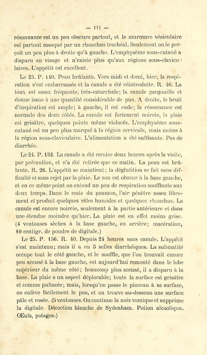 résonnance est un peu obscure partout, et le murmure vésiculaire est partout masqué par un rhonchus trachéal. Seulement on le per- çoit un peu plus à droite qu'à gauche-. L'emphysème sous-cutané a disparu au visage et n'existe plus qu'aux régions sous-clavicu = laires. L'appétit est excellent. Le 23. P. 140. Peau brûlante. Vers midi et demi, hier, la respi- ration s'est embarrassée et la canule a été réintroduite. R. 46. La toux est assez fréquente, très-catarrhale; la canule gargouille et donne issue h une quantité considérable de pus. A droite, le bruit d'inspiration est ample; à gauche, il est rude; la résonnance est normale des deux côtés. La canule est fortement noircie, la plaie est grisâtre, cpelques points même violacés. L'emphysème sous- cutané est un peu plus marqué à la région cervicale, mais moins à la région sous-claviculaire. L'alimentation a été suffisante. Pas de diarrhée. Le 2-4. P. IS'â. La canule a été remise deux heures après la visite, par précaution, et n'a été retirée que ce matin. La peau est brû- lante. R. 28. L'appétit se maintient; la déglutition se fait sans dif- ficulté et sans rejet par la plaie. Le son est obscur à la base gauche, et en ce même point on entend un peu de respiration soufflante aux deux temps. Dans le reste du poumon, l'air pénètre assez libre- ment et produit quelques râles humides et quelques rhonchus. La canule est encore noircie, seulement à la partie antérieure et dans une étendue moindre qu'hier. La plaie est en effet moins grise. (4 ventouses sèches à la base gauche, en arrière; macération, 10 centigr. de poudre de digitale.) Le 25. P. 456. R. 40. Depuis 24 heures sans canule. L'appétit s'est maintenu ; mais il a eu 5 selles diarrhéiques. La submatité occupe tout le côté gauche, et le souffle, que l'on trouvait encore peu accusé à la base gauche, est aujourd'hui remonté dans le lobe supérieur du même côté ; beaucoup plus accusé, il a disparu à la base. La plaie a un aspect déplorable; toute la surface est grisâtre et comme pultacée; mais, lorsqu'on passe le pinceau à sa surface, on enlève facilement le pus, et on trouve au-dessous une surface pâle et rosée. (5 ventouses. On continue la noix vomique et supprime la digitale. Décoction blanche de Sydenham. Potion alcoolique. OEuis, potages.)