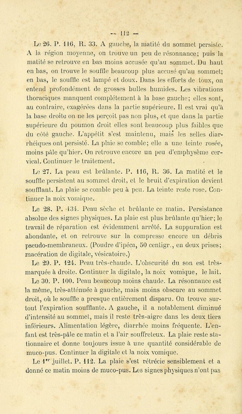 — ll^J — Le 26. P. 116, R. 33. A gauche, la matité da sommet persisLe. A la région moyemie, on trouve un peu de résonnance ; puis la matité se retrouve en bas moins accusée qu'au sommet. Du haut en bas, on trouve le souffle beaucoup plus accusé qu'au sommet; en bas, le souffle est lampe et doux. Dans les efforts de toux, on entend profondément de grosses bulles humides. Les vibrations thoraciques manquent complètement à la base gauche; elles sont, au contraire, exagérées dans la partie supérieure. Il est vrai qu'à la base droite on ne les perçoit pas non plus, et que dans la partie supérieure du poumon droit elles sont beaucoup plus faibles que du côté gauche. L'appétit s'est maintenu, mais les selles diar- rhéiques ont persisté. La plaie se comble; elle a une teinte rosée, moins pâle qu'hier. On retrouve encore un peu d'emphysème cer- vical. Continuer le traitement. Le 27. La peau est brûlante. P. 116, R. 36. La matité et le souffle persistent au sommet droit, et le bruit d'expiration devient soufflant. La plaie se comble peu à peu. La teinte reste rose. Con- tinuer la noix vomique. Le 28. P. 13i. Peau sèche et brûlante ce matin. Persistance absolue des signes physiques. La plaie est plus brûlante qu'hier; le travail de réparation est évidemment arrêté. La suppuration est abondante, et on retrouve sur la compresse encore un débris pseudo-membraneux. (Poudre d'ipéca, 50 centigr., en deux prises; macération de digitale, vésicatoire.) Le 29. P. 12-4. Peau très-chaude. L'obscurité du son est très- marquée h droite. Continuer la digitale, la noix vomique, le lait. Le 30. P. 100. Peau beaucoup moins chaude. La résonnance est la même, très-attcnuée à gauche, mais moins obscure au sommet droit, où le souffle a presque entièrement disparu. On trouve sur- tout l'expiration soufflante. A gauche, il a notablement diminué d'intensité au sommet, mais il reste très-aigre dans les deux tiers inférieurs. Alimentation légère, diarrhée moins fréquente. L'en- fant est très-pâle ce matin et a l'air souffreteux. La plaie reste sta- tionnaire et donne toujours issue à une quantité considérable de muco-pus. Continuer la digitale et la noix vomique. Le i* juillet. P. 112. La plaie s'est rétrécie sensiblement et a donné ce matin moins de muco-pus. Les signes physiques n'ont pas