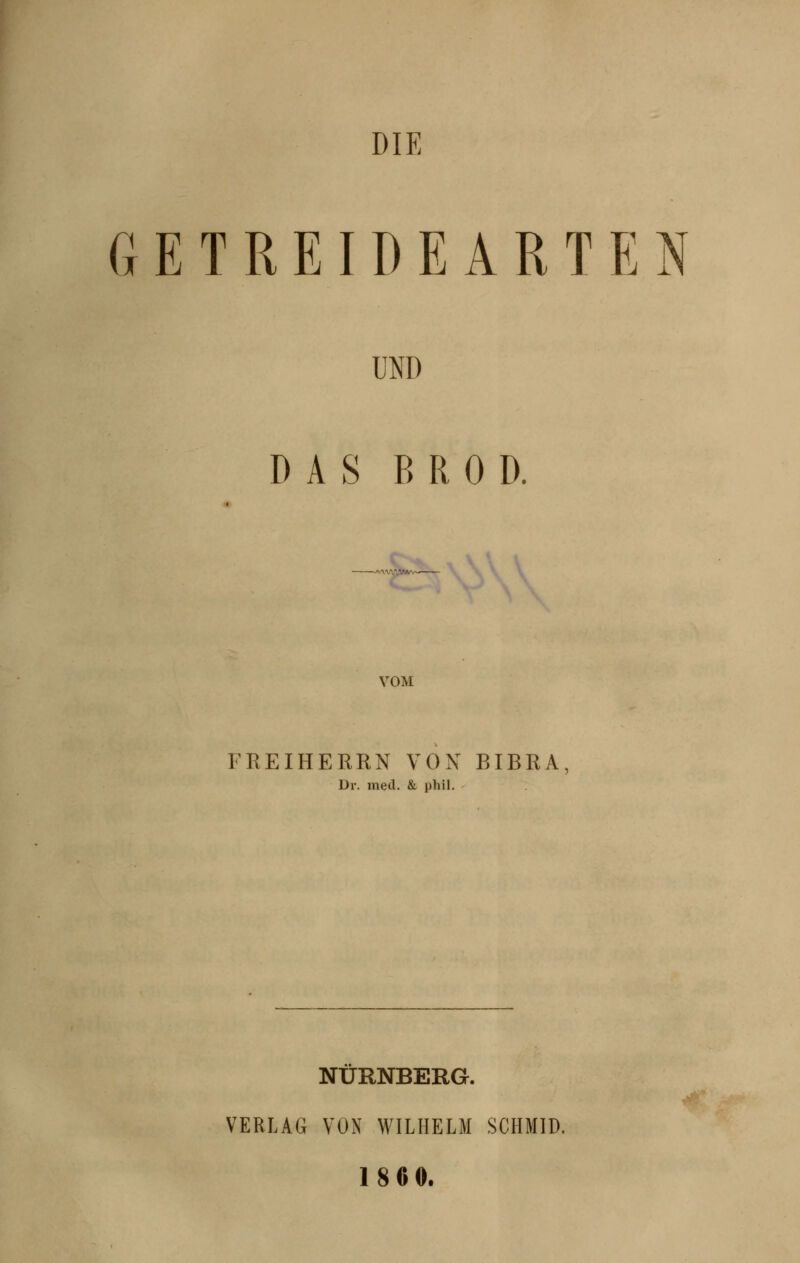 DIE GETREIDEARTEN UND DAS B R 0 D. 'vv3t'*'~—- VOM FREIHERRN VON BIBRA, Dr. med. & phil. NÜRNBERG. VERLAG VON WILHELM SCHMID. 18 60.