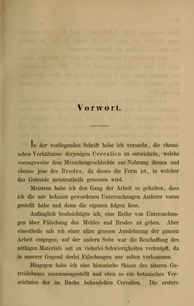 Vorwort. In der vorliegenden Schrift habe ich versucht, die chemi- schen Verhältnisse derjenigen Cerealien zu entwickeln, welche vorzugsweise dem Menschengeschlechte zur Nahrung dienen und ebenso jene des Brodes, da dieses die Form ist, in welcher das Getreide meistentheils genossen wird. Meistens habe ich den Gang der Arbeit so gehalten, dass ich die mir bekannt gewordenen Untersuchungen Anderer voran gestellt habe und dann die eigenen folgen Hess. Anfänglich beabsichtigte ich, eine Reihe von Untersuchun- gen über Fälschung des Mehles und Brodes zu geben. Aber einestheils sah ich einer allzu grossen Ausdehnung der ganzen Arbeit entgegen, auf der andern Seite war die Beschaffung des nöthigen Materials mit zu vielerlei Schwierigkeiten verknüpft, da in unserer Gegend derlei Fälschungen nur selten vorkommen. Hingegen habe ich eine historische Skizze des älteren Ge- treidebaues zusammengestellt und eben so ein botanisches Ver- zeichniss der im Buche behandelten Cerealien. Die erstere