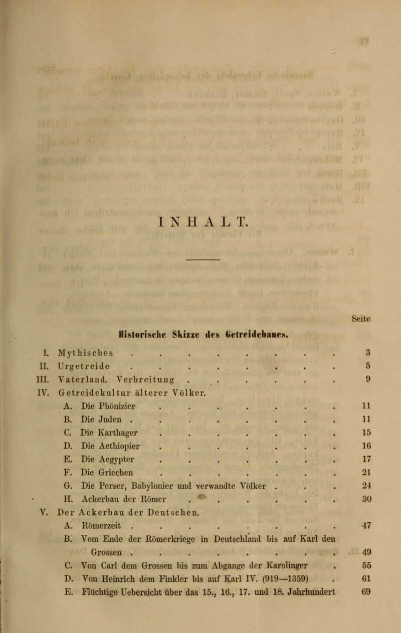 INHALT. Historische Sliizze des fiietreiilebaiies. Seite I. Mythisches IL Urgetreide III. Vaterland. Verbreitung IV. Getreidekultur älterer Völker. A. Die Phönizier B. Die Juden . C. Die Karthager D. Die Aethiopier E. Die Aegypter F. Die Griechen G. Die Perser, Babylonier und verwandte Völker H. Ackerbau der Römer . '^ . V. Der Ackerbau der Deutschen. A. Römerzeit ..... B. Vom Ende der Römerkriege in Deutschland bis auf Karl den Grossen . C. Von Carl dem Grossen bis zum Abgange der Karolinger D. Von Heinrich dem Finkler bis auf Karl IV. (919—1359) E. Flüchtige Uebersicht über das 15., 16., 17. und 18. Jahrhundert 3 5 9 11 11 15 16 17 21 24 30 47 49 55 61 69