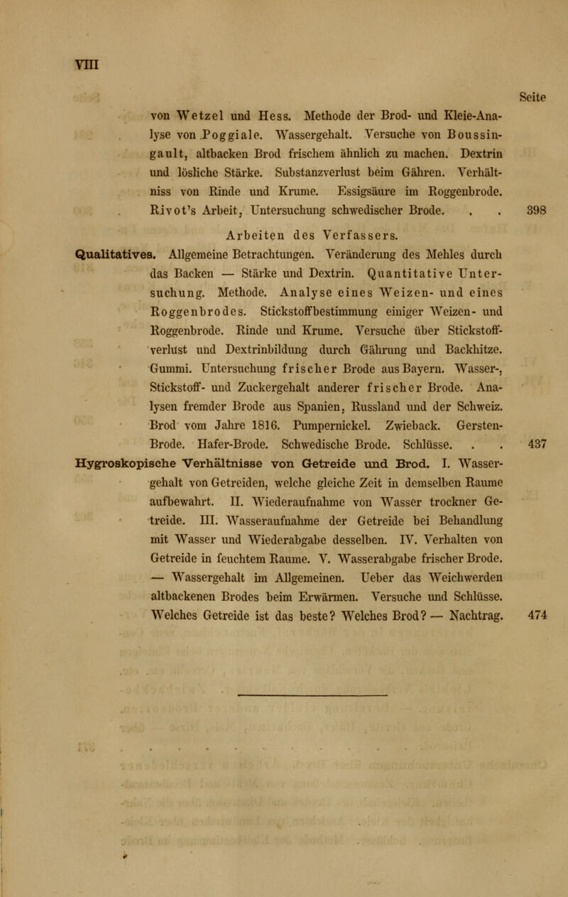 Seite von Wetzel und Hess. Methode der Brod- und Kleie-Ana- lyse von Po ggiale. Wassergehalt. Versuche von Boussin- gault, altbacken Brod frischem ähnlich zu machen. Dextrin und lösliche Stärke. Substanzverlust beim Gähren. Vcrhält- niss von Kinde und Krume. Essigsäure im Koggenbrode. Rivot's Arbeit, Untersuchung schwedischer Brode. . . 398 Arbeiten des Verfassers. Qualitatives. Allgemeine Betrachtungen. Veränderung des Mehles durch das Backen — Stärke und Dextrin. Quantitative Unter- suchung. Methode. Analyse eines Weizen- und eines Koggenbrodes. Stickstoffbestimmung einiger Weizen- und Roggenbrode. Kinde und Krume. Versuche über Stickstoff- verlust und Dextrinbildung durch Gährung und Backhitze. Gummi. Untersuchung frischer Brode aus Bayern. Wasser-, Stickstoff- und Zuckergehalt anderer frischer Brode. Ana- lysen fremder Brode aus Spanien, Kussland und der Schweiz. Brod vom Jahre 1816. Pumpernickel. Zwieback. Gersten- Brode. Hafer-Brode. Schwedische Brode. Schlüsse. . . 437 Hygroskopische Verhältnisse von Getreide und Brod. I. Wasser- gehalt von Getreiden, welche gleiche Zeit in demselben Räume aufbewahrt. II. Wiederaufnahme von Wasser trockner Ge- treide, ni. Wasseraufnahme der Getreide bei Behandlung mit Wasser und Wiederabgabe desselben. IV. Verhalten von Getreide in feuchtem Räume. V, Wasserabgabe frischer Brode. — Wassergehalt im Allgemeinen. Ueber das Weichwerden altbackenen Brodes beim Erwärmen. Versuche imd Schlüsse. Welches Getreide ist das beste? Welches Brod?— Nachtrag. 474