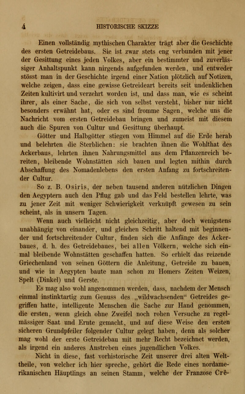 Einen vollständig mythischen Charakter trägt aber die Geschichte des ersten Getreidebaus. Sie ist zwar stets eng verbunden mit jener der Gesittung eines jeden Volkes, aber ein bestimmter und zuverläs- siger Anhaltspunkt kann nirgends aufgefunden werden, und entweder stösst man in der Geschichte irgend einer Nation plötzlich auf Notizen, welche zeigen, dass eine gewisse Getreideart bereits seit undenklichen Zeiten kultivirt und verzehrt worden ist, und dass man, wie es scheint ihrer, als einer Sache, die sich von selbst versteht, bisher nur nicht besonders erwähnt hat, oder es sind fromme Sagen, welche uns die Nachricht vom ersten Getreidebau bringen und zumeist mit diesem auch die Spuren von Cultur und Gesittung überhaupt. Götter und Halbgötter stiegen vom Himmel auf die Erde herab und belehrten die Sterblichen: sie brachten ihnen die Wohlthat des Ackerbaus, lehrten ihnen Nahrungsmittel aus dem Pflanzenreich be- reiten, bleibende Wohnstätten sich bauen und legten mithin durch Abschaffung des Nomadenlebens den ersten Anfang zu fortschreiten- der Cultur. So z. B. Osiris, der neben tausend anderen nützHchen Dingen den Aegyptern auch den Pflug gab und das Feld bestellen lehrte, was zu jener Zeit mit weniger Schwierigkeit verknüpft gewesen zu sein scheint, als in unsern Tagen. Wenn auch vielleicht nicht gleichzeitig, aber doch wenigstens unabhängig von einander, und gleichen Schritt haltend mit beginnen- der und fortschreitender Cultur, finden sich die Anfänge des Acker- baues, d. h. des Getreidebaues, bei allen Völkern, welche sich ein- mal bleibende Wohnstätten geschaffen hatten. So erhielt das reizende Griechenland von seinen Göttern die Anleitung, Getreide zu bauen, und wie in Aegypten baute man schon zu Homers Zeiten Weizen, Spelt (Dinkel) und Gerste. Es mag also wohl angenommen werden, dass, nachdem der Mensch einmal instinktartig zum Genuss des „wildwachsenden Getreides ge- griffen hatte, intelligente Menschen die Sache zur Hand genommen, die ersten, wenn gleich ohne Zweifel noch rohen Versuche zu regel- mässiger Saat und Ernte gemacht, und auf diese Weise den ersten sicheren Grundpfeiler folgender Cultur gelegt haben, denn als solcher mag wohl der erste Getreidebau mit mehr Recht bezeichnet werden, als irgend ein anderes Anstreben eines jugendlichen Volkes. Nicht in diese, fast vorhistorische Zeit unserer drei alten Welt- theile, von welcher ich hier spreche, gehört die Rede eines nordame- rikanischen Häuptlings an seinen Stamm, welche der Franzose Cre-