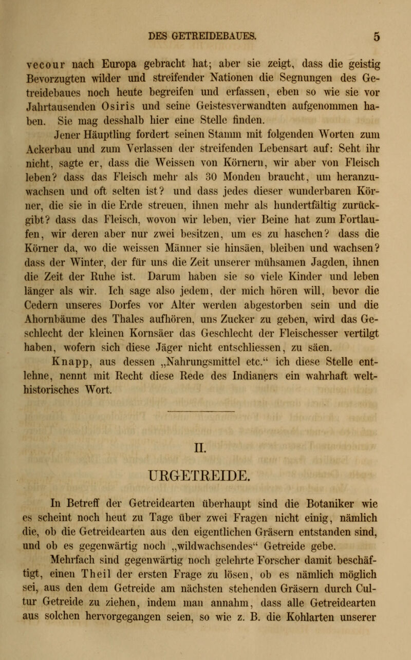 vecour nach Europa gebracht hat; aber sie zeigt, dass die geistig Bevorzugten wilder und streifender Nationen die Segnungen des Ge- treidebaues noch heute begreifen und erfassen, eben so wie sie vor Jahrtausenden Osiris und seine Geistesverwandten aufgenommen ha- ben. Sie mag desshalb hier eine Stelle finden. Jener Häuptling fordert seinen Stamm mit folgenden Worten zum Ackerbau und zum Verlassen der streifenden Lebensart auf: Seht ihr nicht, sagte er, dass die Weissen von Körnern, wir aber von Fleisch leben? dass das Fleisch mehr als 30 Monden braucht, um heranzu- wachsen und oft selten ist? und dass jedes dieser wunderbaren Kör- ner, die sie in die Erde streuen, ihnen mehr als hundertfältig zurück- gibt? dass das Fleisch, wovon wir leben, vier Beine hat zum Fortlau- fen, wir deren aber nur zwei besitzen, um es zu haschen? dass die Körner da, wo die weissen Männer sie hinsäen, bleiben und wachsen? dass der Winter, der für uns die Zeit unserer mühsamen Jagden, ihnen die Zeit der Ruhe ist. Darum haben sie so viele Kinder und leben länger als wir. Ich sage also jedem, der mich hören will, bevor die Cedern unseres Dorfes vor Alter werden abgestorben sein und die Ahornbäume des Thaies aufliören, uns Zucker zu geben, wird das Ge- schlecht der kleinen Kornsäer das Geschlecht der Fleischesser vertilgt haben, wofern sich diese Jäger nicht entschliessen, zu säen. Knapp, aus dessen „Nahrungsmittel etc. ich diese Stelle ent- lehne, nennt mit Recht diese Rede des Indianers ein wahrhaft welt- historisches Wort. IL UEGETREIDE. In Betreff der Getreidearten überhaupt sind die Botaniker wie es scheint noch heut zu Tage über zwei Fragen nicht einig, nämlich die, ob die Getreidearten aus den eigentlichen Gräsern entstanden sind, und ob es gegenwärtig noch „wildwachsendes Getreide gebe. Mehrfach sind gegenwärtig noch gelehrte Forscher damit beschäf- tigt, einen Theil der ersten Frage zu lösen, ob es nämUch möglich sei, aus den dem Getreide am nächsten stehenden Gräsern durch Cul- tur Getreide zu ziehen, indem man annahm, dass alle Getreidearten aus solchen hervorgegangen seien, so wie z. B. die Kohlarten unserer