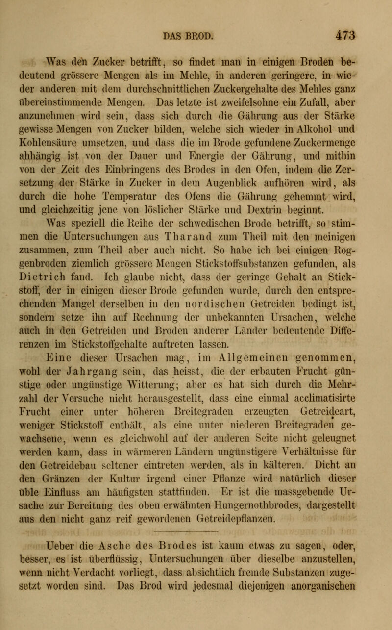 Was den Zucker betrifft, so findet man in einigen Broden be- deutend grössere Mengen als im Mehle, in anderen geringere, in wie- der anderen mit dem durchschnittlichen Zuckergehalte des Mehles ganz übereinsthnmende Mengen. Das letzte ist zweifelsohne ein Zufall, aber anzunehmen wird sein, dass sich durch die Gährung aus der Stärke gewisse Mengen von Zucker bilden, welche sich wieder in Alkohol und Kohlensäure umsetzen, und dass die im Brode gefundene Zuckermenge abhängig ist von der Dauer und Energie der Gährung, und mithin von der Zeit des Einbringens des Brodes in den Ofen, indem die Zer- setzung der Stärke in Zucker in dem Augenblick aufhören wird, als durch die hohe Temperatur des Ofens die Gährung gehemmt wird, und gleichzeitig jene von löslicher Stärke und Dextrin beginnt. Was speziell die Reihe der schwedischen Brode betrifft, so stim- men die Untersuchungen aus Tharand zum Theil mit den meinigen zusammen, zum Theil aber auch nicht. So habe ich bei einigen Rog- genbroden ziemlich grössere Mengen Stickstoffsubstanzen gefunden, als Dietrich fand. Ich glaube nicht, dass der geringe Gehalt an Stick- stoff, der in einigen dieser Brode gefunden wurde, durch den entspre- chenden Mangel derselben in den nordischen Getreiden bedingt ist, sondern setze ihn auf Bcclmuiig der unbekannten Ursachen, welche auch in den Getreiden und Broden anderer Länder bedeutende Diffe- renzen im Stickstoffgehalte auftreten lassen. Eine dieser Ursachen mag, im Allgemeinen genommen, wohl der Jahrgang sein, das heisst, die der erbauten Frucht gün- stige oder ungünstige Witterung; aber es hat sich durch die Mehr- zahl der Versuche nicht herausgestellt, dass eine einmal acclimatisirte Frucht einer unter höheren Breitegraden erzeugten Getreideart, weniger Stickstoff enthält, als eine unter niederen Breitegraden ge- wachsene, wenn es gleichwohl auf der anderen Seite nicht geleugnet werden kann, dass in wärmeren Ländern ungünstigere Verhältnisse für den Getreidebau seltener eintreten werden, als in kälteren. Dicht an den Gränzen der Kultur irgend einer Pflanze wird natürhch dieser üble Einfluss am häufigsten stattfinden. Er ist die massgebende Ur- sache zur Bereitung des oben erwähnten Hungernothbrodes, dargestellt aus den nicht ganz reif gewordenen Getreidepflanzen. Ueber die Asche des Brodes ist kaum etwas zu sagen, oder, besser, es ist übeiHüssig, Untersuchungen über dieselbe anzustellen, wenn nicht Verdacht vorliegt, dass absichtlich fremde Substanzen zuge- setzt worden sind. Das Brod wird jedesmal diejenigen anorganischen